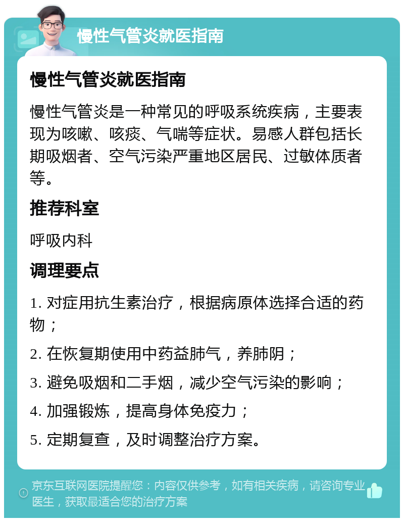 慢性气管炎就医指南 慢性气管炎就医指南 慢性气管炎是一种常见的呼吸系统疾病，主要表现为咳嗽、咳痰、气喘等症状。易感人群包括长期吸烟者、空气污染严重地区居民、过敏体质者等。 推荐科室 呼吸内科 调理要点 1. 对症用抗生素治疗，根据病原体选择合适的药物； 2. 在恢复期使用中药益肺气，养肺阴； 3. 避免吸烟和二手烟，减少空气污染的影响； 4. 加强锻炼，提高身体免疫力； 5. 定期复查，及时调整治疗方案。