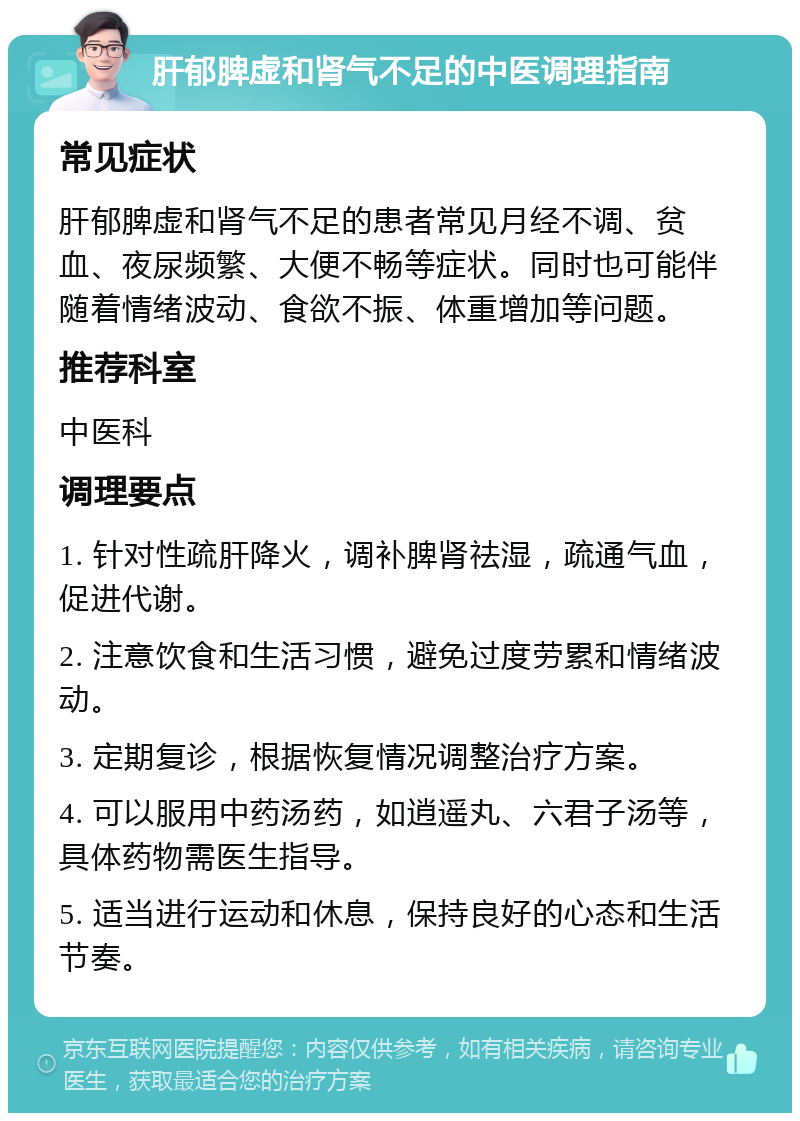 肝郁脾虚和肾气不足的中医调理指南 常见症状 肝郁脾虚和肾气不足的患者常见月经不调、贫血、夜尿频繁、大便不畅等症状。同时也可能伴随着情绪波动、食欲不振、体重增加等问题。 推荐科室 中医科 调理要点 1. 针对性疏肝降火，调补脾肾祛湿，疏通气血，促进代谢。 2. 注意饮食和生活习惯，避免过度劳累和情绪波动。 3. 定期复诊，根据恢复情况调整治疗方案。 4. 可以服用中药汤药，如逍遥丸、六君子汤等，具体药物需医生指导。 5. 适当进行运动和休息，保持良好的心态和生活节奏。