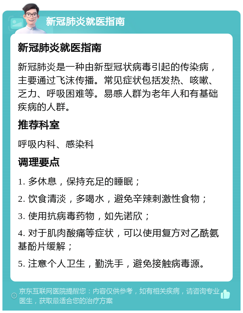 新冠肺炎就医指南 新冠肺炎就医指南 新冠肺炎是一种由新型冠状病毒引起的传染病，主要通过飞沫传播。常见症状包括发热、咳嗽、乏力、呼吸困难等。易感人群为老年人和有基础疾病的人群。 推荐科室 呼吸内科、感染科 调理要点 1. 多休息，保持充足的睡眠； 2. 饮食清淡，多喝水，避免辛辣刺激性食物； 3. 使用抗病毒药物，如先诺欣； 4. 对于肌肉酸痛等症状，可以使用复方对乙酰氨基酚片缓解； 5. 注意个人卫生，勤洗手，避免接触病毒源。