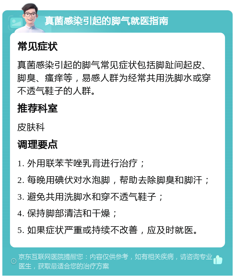 真菌感染引起的脚气就医指南 常见症状 真菌感染引起的脚气常见症状包括脚趾间起皮、脚臭、瘙痒等，易感人群为经常共用洗脚水或穿不透气鞋子的人群。 推荐科室 皮肤科 调理要点 1. 外用联苯苄唑乳膏进行治疗； 2. 每晚用碘伏对水泡脚，帮助去除脚臭和脚汗； 3. 避免共用洗脚水和穿不透气鞋子； 4. 保持脚部清洁和干燥； 5. 如果症状严重或持续不改善，应及时就医。