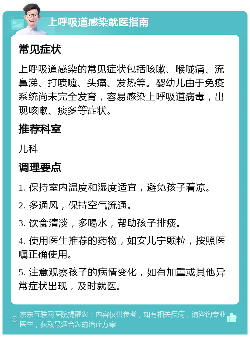 上呼吸道感染就医指南 常见症状 上呼吸道感染的常见症状包括咳嗽、喉咙痛、流鼻涕、打喷嚏、头痛、发热等。婴幼儿由于免疫系统尚未完全发育，容易感染上呼吸道病毒，出现咳嗽、痰多等症状。 推荐科室 儿科 调理要点 1. 保持室内温度和湿度适宜，避免孩子着凉。 2. 多通风，保持空气流通。 3. 饮食清淡，多喝水，帮助孩子排痰。 4. 使用医生推荐的药物，如安儿宁颗粒，按照医嘱正确使用。 5. 注意观察孩子的病情变化，如有加重或其他异常症状出现，及时就医。