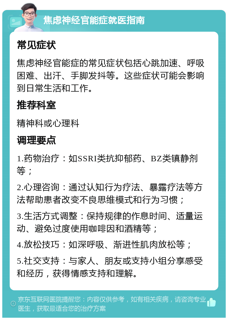 焦虑神经官能症就医指南 常见症状 焦虑神经官能症的常见症状包括心跳加速、呼吸困难、出汗、手脚发抖等。这些症状可能会影响到日常生活和工作。 推荐科室 精神科或心理科 调理要点 1.药物治疗：如SSRI类抗抑郁药、BZ类镇静剂等； 2.心理咨询：通过认知行为疗法、暴露疗法等方法帮助患者改变不良思维模式和行为习惯； 3.生活方式调整：保持规律的作息时间、适量运动、避免过度使用咖啡因和酒精等； 4.放松技巧：如深呼吸、渐进性肌肉放松等； 5.社交支持：与家人、朋友或支持小组分享感受和经历，获得情感支持和理解。