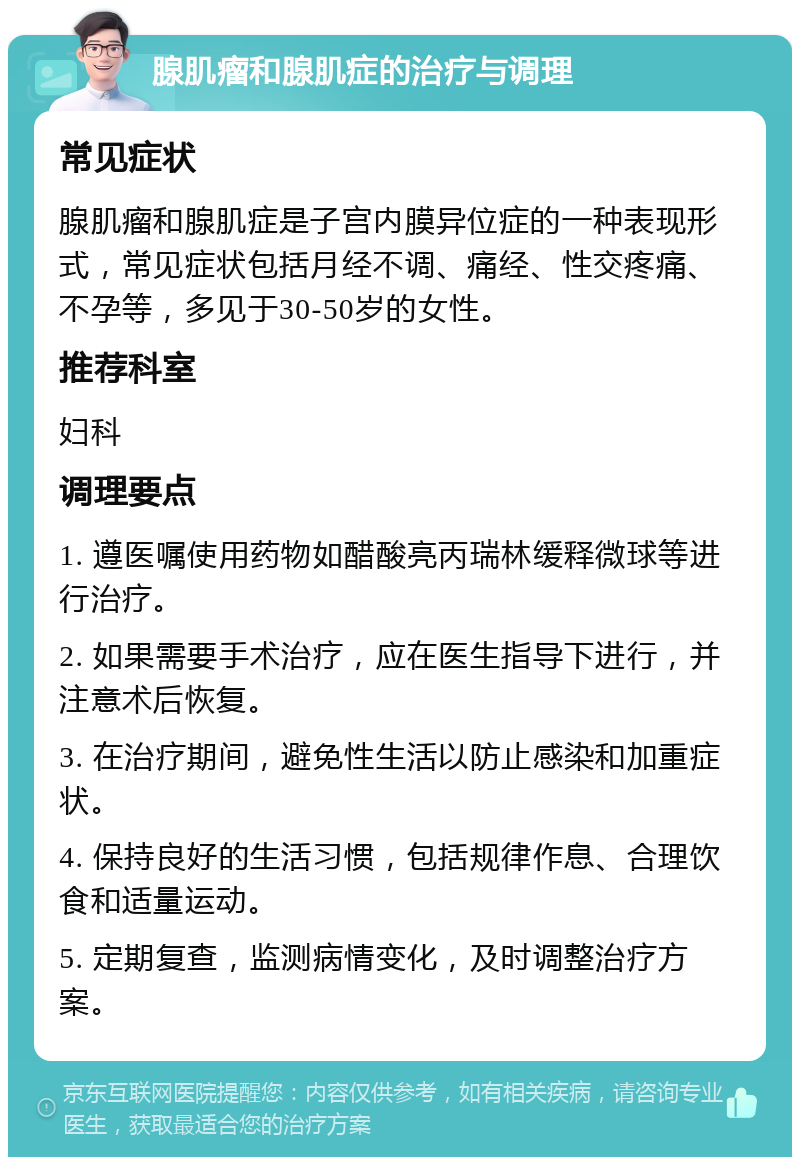 腺肌瘤和腺肌症的治疗与调理 常见症状 腺肌瘤和腺肌症是子宫内膜异位症的一种表现形式，常见症状包括月经不调、痛经、性交疼痛、不孕等，多见于30-50岁的女性。 推荐科室 妇科 调理要点 1. 遵医嘱使用药物如醋酸亮丙瑞林缓释微球等进行治疗。 2. 如果需要手术治疗，应在医生指导下进行，并注意术后恢复。 3. 在治疗期间，避免性生活以防止感染和加重症状。 4. 保持良好的生活习惯，包括规律作息、合理饮食和适量运动。 5. 定期复查，监测病情变化，及时调整治疗方案。