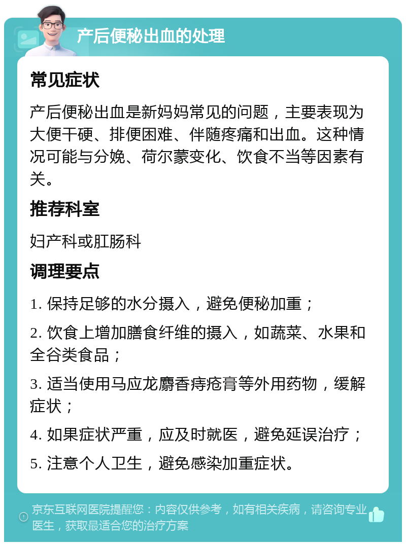 产后便秘出血的处理 常见症状 产后便秘出血是新妈妈常见的问题，主要表现为大便干硬、排便困难、伴随疼痛和出血。这种情况可能与分娩、荷尔蒙变化、饮食不当等因素有关。 推荐科室 妇产科或肛肠科 调理要点 1. 保持足够的水分摄入，避免便秘加重； 2. 饮食上增加膳食纤维的摄入，如蔬菜、水果和全谷类食品； 3. 适当使用马应龙麝香痔疮膏等外用药物，缓解症状； 4. 如果症状严重，应及时就医，避免延误治疗； 5. 注意个人卫生，避免感染加重症状。