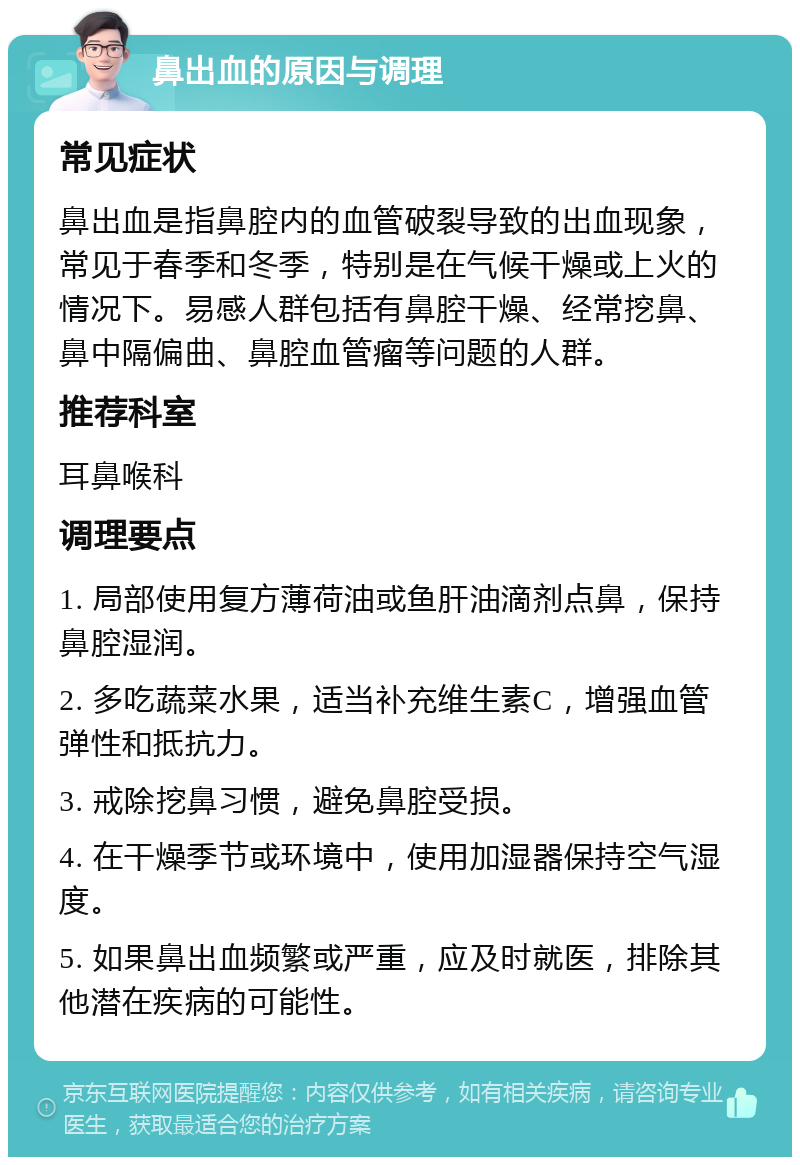 鼻出血的原因与调理 常见症状 鼻出血是指鼻腔内的血管破裂导致的出血现象，常见于春季和冬季，特别是在气候干燥或上火的情况下。易感人群包括有鼻腔干燥、经常挖鼻、鼻中隔偏曲、鼻腔血管瘤等问题的人群。 推荐科室 耳鼻喉科 调理要点 1. 局部使用复方薄荷油或鱼肝油滴剂点鼻，保持鼻腔湿润。 2. 多吃蔬菜水果，适当补充维生素C，增强血管弹性和抵抗力。 3. 戒除挖鼻习惯，避免鼻腔受损。 4. 在干燥季节或环境中，使用加湿器保持空气湿度。 5. 如果鼻出血频繁或严重，应及时就医，排除其他潜在疾病的可能性。