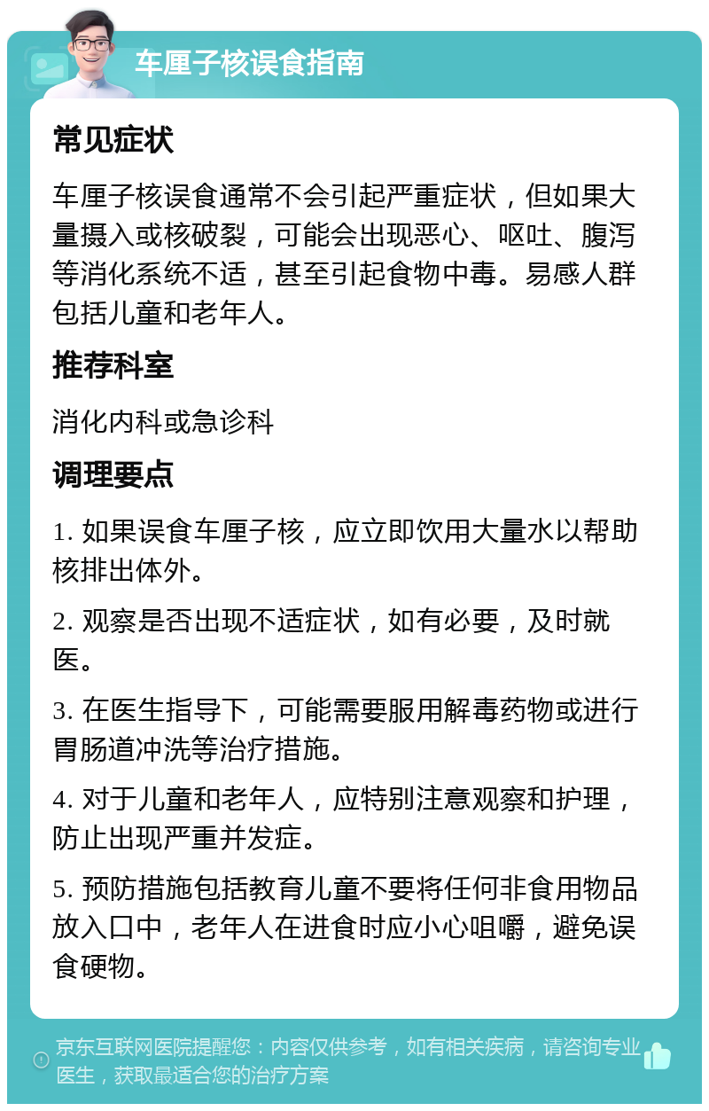 车厘子核误食指南 常见症状 车厘子核误食通常不会引起严重症状，但如果大量摄入或核破裂，可能会出现恶心、呕吐、腹泻等消化系统不适，甚至引起食物中毒。易感人群包括儿童和老年人。 推荐科室 消化内科或急诊科 调理要点 1. 如果误食车厘子核，应立即饮用大量水以帮助核排出体外。 2. 观察是否出现不适症状，如有必要，及时就医。 3. 在医生指导下，可能需要服用解毒药物或进行胃肠道冲洗等治疗措施。 4. 对于儿童和老年人，应特别注意观察和护理，防止出现严重并发症。 5. 预防措施包括教育儿童不要将任何非食用物品放入口中，老年人在进食时应小心咀嚼，避免误食硬物。