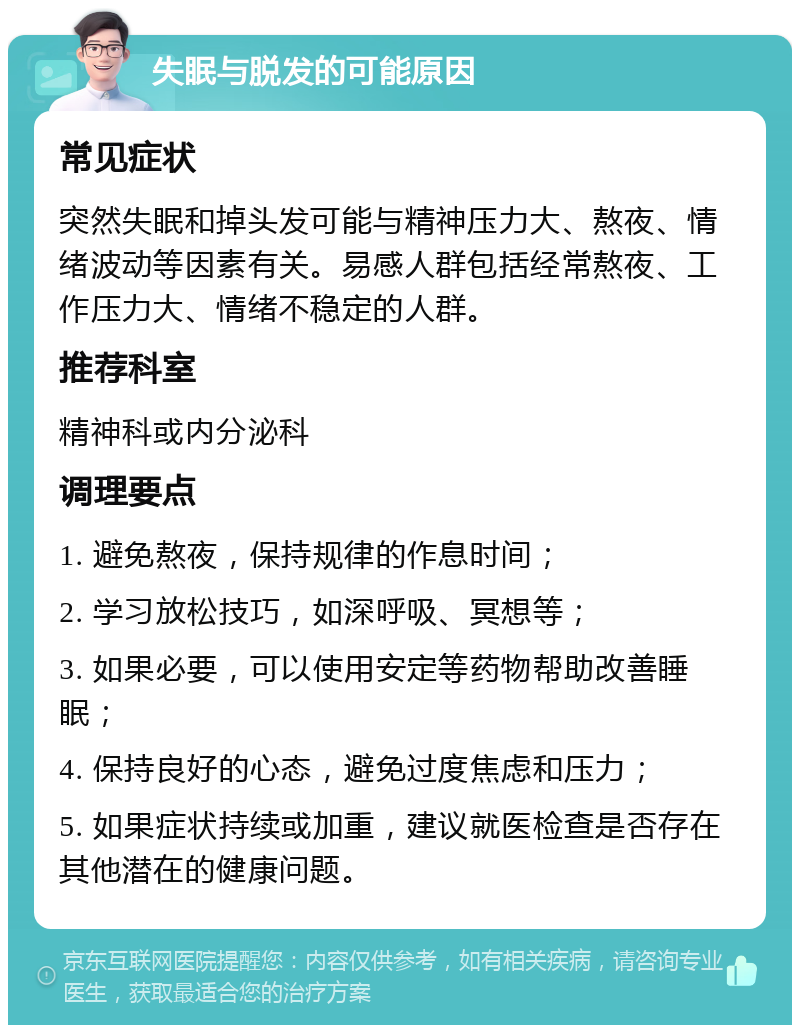 失眠与脱发的可能原因 常见症状 突然失眠和掉头发可能与精神压力大、熬夜、情绪波动等因素有关。易感人群包括经常熬夜、工作压力大、情绪不稳定的人群。 推荐科室 精神科或内分泌科 调理要点 1. 避免熬夜，保持规律的作息时间； 2. 学习放松技巧，如深呼吸、冥想等； 3. 如果必要，可以使用安定等药物帮助改善睡眠； 4. 保持良好的心态，避免过度焦虑和压力； 5. 如果症状持续或加重，建议就医检查是否存在其他潜在的健康问题。