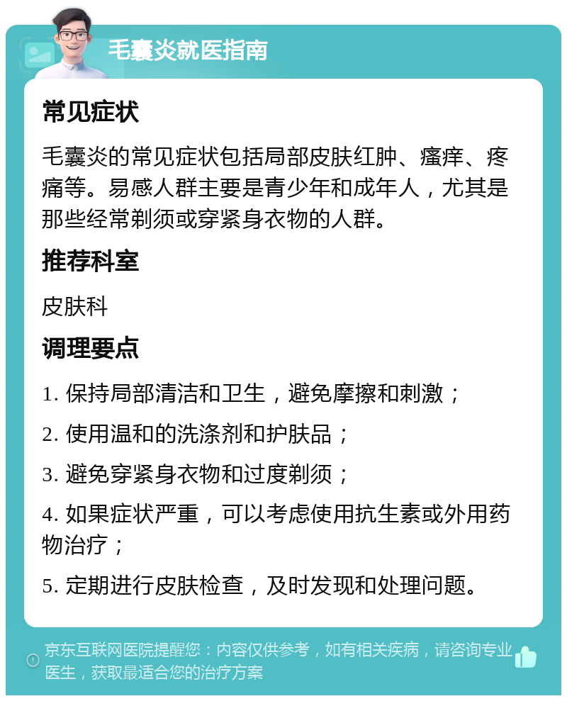 毛囊炎就医指南 常见症状 毛囊炎的常见症状包括局部皮肤红肿、瘙痒、疼痛等。易感人群主要是青少年和成年人，尤其是那些经常剃须或穿紧身衣物的人群。 推荐科室 皮肤科 调理要点 1. 保持局部清洁和卫生，避免摩擦和刺激； 2. 使用温和的洗涤剂和护肤品； 3. 避免穿紧身衣物和过度剃须； 4. 如果症状严重，可以考虑使用抗生素或外用药物治疗； 5. 定期进行皮肤检查，及时发现和处理问题。