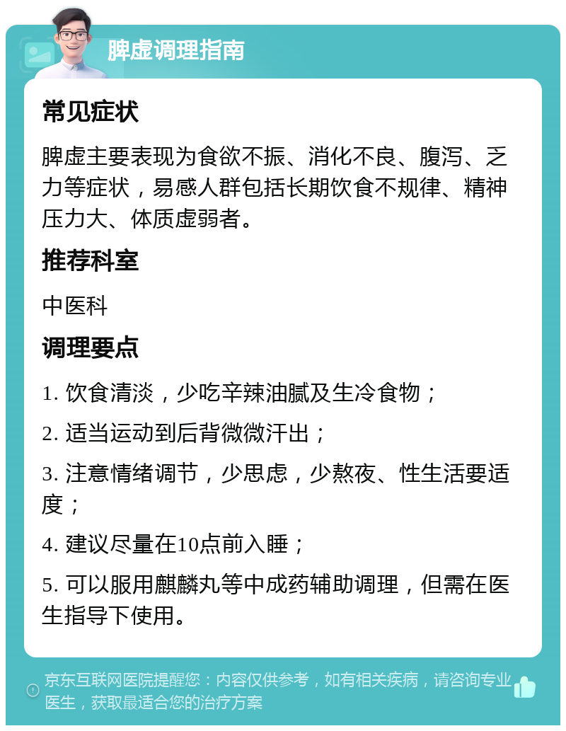 脾虚调理指南 常见症状 脾虚主要表现为食欲不振、消化不良、腹泻、乏力等症状，易感人群包括长期饮食不规律、精神压力大、体质虚弱者。 推荐科室 中医科 调理要点 1. 饮食清淡，少吃辛辣油腻及生冷食物； 2. 适当运动到后背微微汗出； 3. 注意情绪调节，少思虑，少熬夜、性生活要适度； 4. 建议尽量在10点前入睡； 5. 可以服用麒麟丸等中成药辅助调理，但需在医生指导下使用。