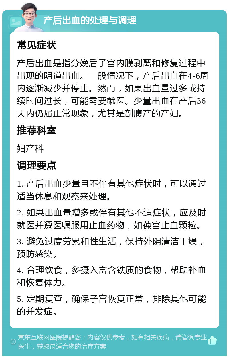 产后出血的处理与调理 常见症状 产后出血是指分娩后子宫内膜剥离和修复过程中出现的阴道出血。一般情况下，产后出血在4-6周内逐渐减少并停止。然而，如果出血量过多或持续时间过长，可能需要就医。少量出血在产后36天内仍属正常现象，尤其是剖腹产的产妇。 推荐科室 妇产科 调理要点 1. 产后出血少量且不伴有其他症状时，可以通过适当休息和观察来处理。 2. 如果出血量增多或伴有其他不适症状，应及时就医并遵医嘱服用止血药物，如葆宫止血颗粒。 3. 避免过度劳累和性生活，保持外阴清洁干燥，预防感染。 4. 合理饮食，多摄入富含铁质的食物，帮助补血和恢复体力。 5. 定期复查，确保子宫恢复正常，排除其他可能的并发症。