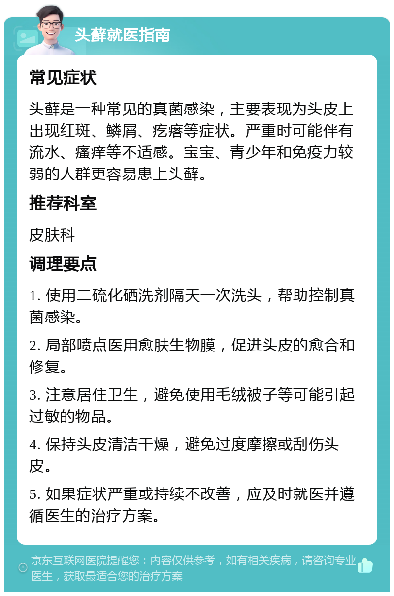 头藓就医指南 常见症状 头藓是一种常见的真菌感染，主要表现为头皮上出现红斑、鳞屑、疙瘩等症状。严重时可能伴有流水、瘙痒等不适感。宝宝、青少年和免疫力较弱的人群更容易患上头藓。 推荐科室 皮肤科 调理要点 1. 使用二硫化硒洗剂隔天一次洗头，帮助控制真菌感染。 2. 局部喷点医用愈肤生物膜，促进头皮的愈合和修复。 3. 注意居住卫生，避免使用毛绒被子等可能引起过敏的物品。 4. 保持头皮清洁干燥，避免过度摩擦或刮伤头皮。 5. 如果症状严重或持续不改善，应及时就医并遵循医生的治疗方案。