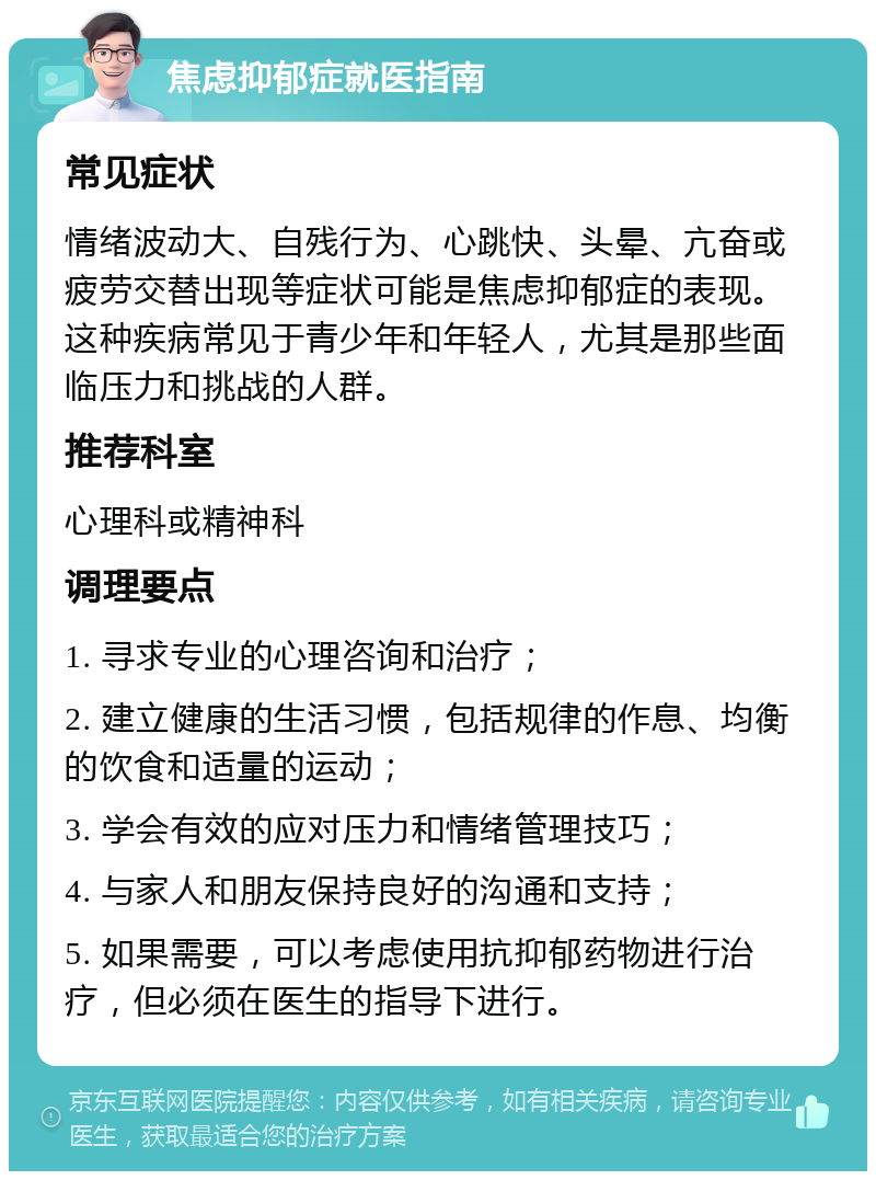 焦虑抑郁症就医指南 常见症状 情绪波动大、自残行为、心跳快、头晕、亢奋或疲劳交替出现等症状可能是焦虑抑郁症的表现。这种疾病常见于青少年和年轻人，尤其是那些面临压力和挑战的人群。 推荐科室 心理科或精神科 调理要点 1. 寻求专业的心理咨询和治疗； 2. 建立健康的生活习惯，包括规律的作息、均衡的饮食和适量的运动； 3. 学会有效的应对压力和情绪管理技巧； 4. 与家人和朋友保持良好的沟通和支持； 5. 如果需要，可以考虑使用抗抑郁药物进行治疗，但必须在医生的指导下进行。