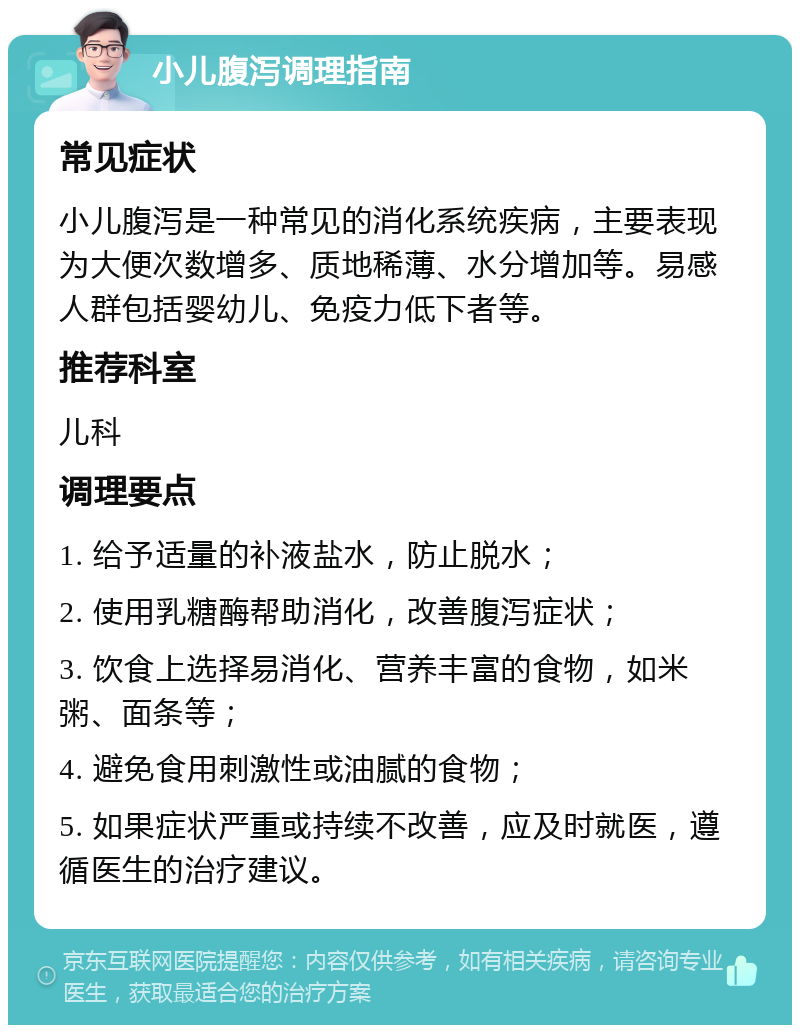 小儿腹泻调理指南 常见症状 小儿腹泻是一种常见的消化系统疾病，主要表现为大便次数增多、质地稀薄、水分增加等。易感人群包括婴幼儿、免疫力低下者等。 推荐科室 儿科 调理要点 1. 给予适量的补液盐水，防止脱水； 2. 使用乳糖酶帮助消化，改善腹泻症状； 3. 饮食上选择易消化、营养丰富的食物，如米粥、面条等； 4. 避免食用刺激性或油腻的食物； 5. 如果症状严重或持续不改善，应及时就医，遵循医生的治疗建议。