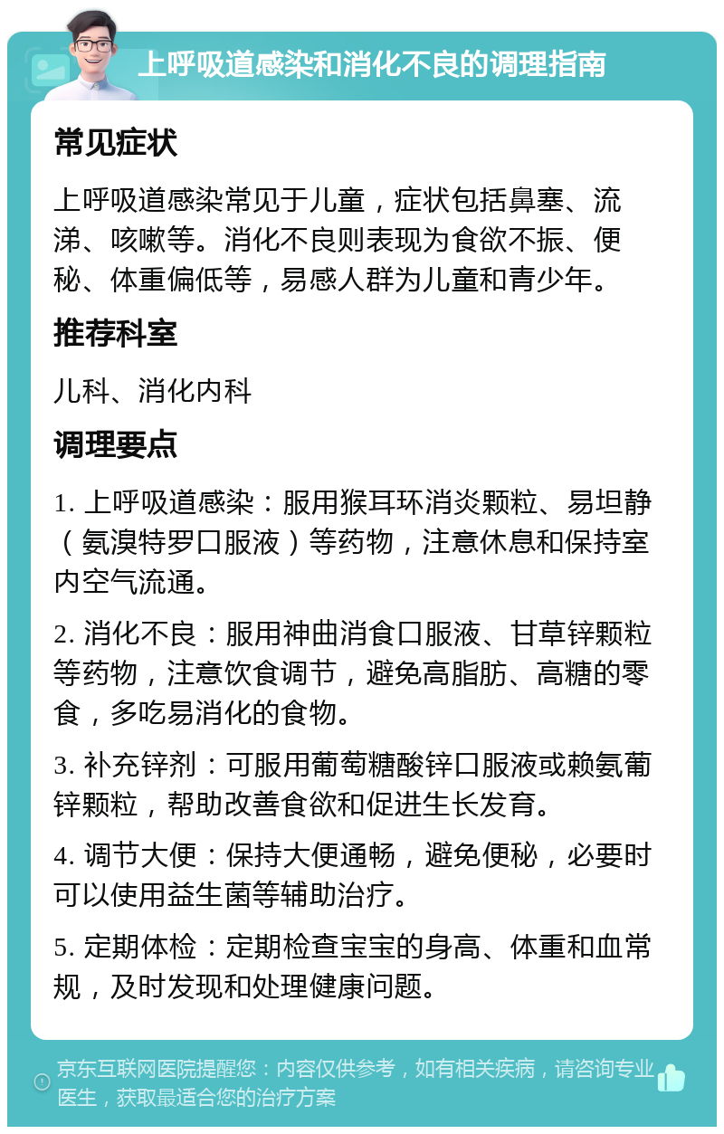 上呼吸道感染和消化不良的调理指南 常见症状 上呼吸道感染常见于儿童，症状包括鼻塞、流涕、咳嗽等。消化不良则表现为食欲不振、便秘、体重偏低等，易感人群为儿童和青少年。 推荐科室 儿科、消化内科 调理要点 1. 上呼吸道感染：服用猴耳环消炎颗粒、易坦静（氨溴特罗口服液）等药物，注意休息和保持室内空气流通。 2. 消化不良：服用神曲消食口服液、甘草锌颗粒等药物，注意饮食调节，避免高脂肪、高糖的零食，多吃易消化的食物。 3. 补充锌剂：可服用葡萄糖酸锌口服液或赖氨葡锌颗粒，帮助改善食欲和促进生长发育。 4. 调节大便：保持大便通畅，避免便秘，必要时可以使用益生菌等辅助治疗。 5. 定期体检：定期检查宝宝的身高、体重和血常规，及时发现和处理健康问题。