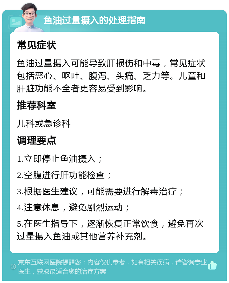 鱼油过量摄入的处理指南 常见症状 鱼油过量摄入可能导致肝损伤和中毒，常见症状包括恶心、呕吐、腹泻、头痛、乏力等。儿童和肝脏功能不全者更容易受到影响。 推荐科室 儿科或急诊科 调理要点 1.立即停止鱼油摄入； 2.空腹进行肝功能检查； 3.根据医生建议，可能需要进行解毒治疗； 4.注意休息，避免剧烈运动； 5.在医生指导下，逐渐恢复正常饮食，避免再次过量摄入鱼油或其他营养补充剂。