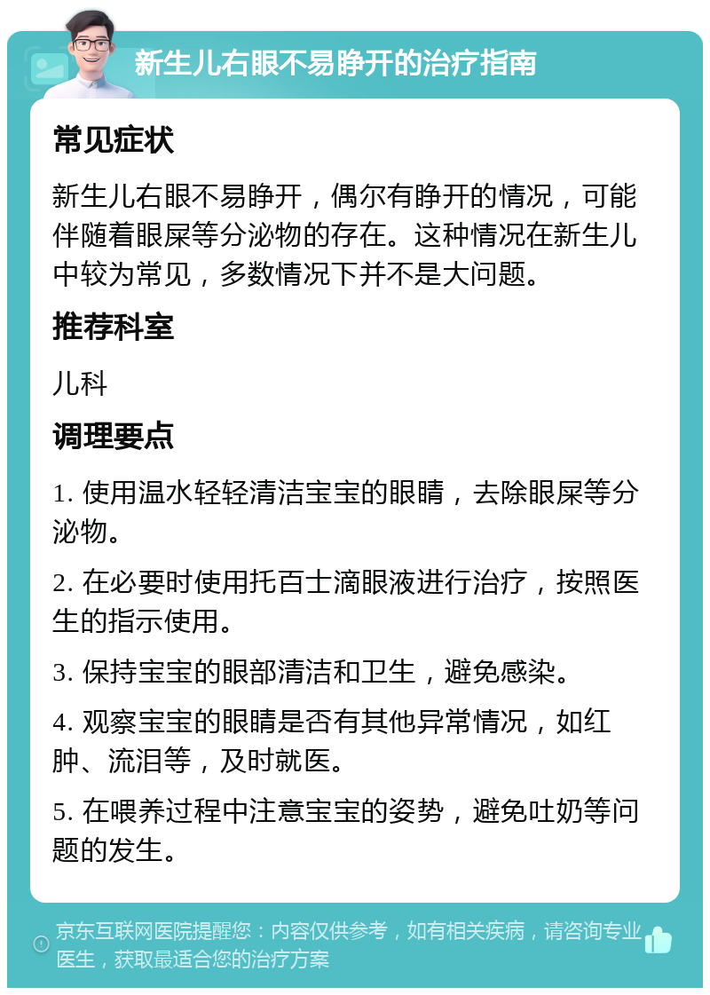 新生儿右眼不易睁开的治疗指南 常见症状 新生儿右眼不易睁开，偶尔有睁开的情况，可能伴随着眼屎等分泌物的存在。这种情况在新生儿中较为常见，多数情况下并不是大问题。 推荐科室 儿科 调理要点 1. 使用温水轻轻清洁宝宝的眼睛，去除眼屎等分泌物。 2. 在必要时使用托百士滴眼液进行治疗，按照医生的指示使用。 3. 保持宝宝的眼部清洁和卫生，避免感染。 4. 观察宝宝的眼睛是否有其他异常情况，如红肿、流泪等，及时就医。 5. 在喂养过程中注意宝宝的姿势，避免吐奶等问题的发生。