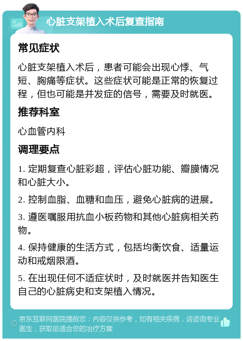 心脏支架植入术后复查指南 常见症状 心脏支架植入术后，患者可能会出现心悸、气短、胸痛等症状。这些症状可能是正常的恢复过程，但也可能是并发症的信号，需要及时就医。 推荐科室 心血管内科 调理要点 1. 定期复查心脏彩超，评估心脏功能、瓣膜情况和心脏大小。 2. 控制血脂、血糖和血压，避免心脏病的进展。 3. 遵医嘱服用抗血小板药物和其他心脏病相关药物。 4. 保持健康的生活方式，包括均衡饮食、适量运动和戒烟限酒。 5. 在出现任何不适症状时，及时就医并告知医生自己的心脏病史和支架植入情况。