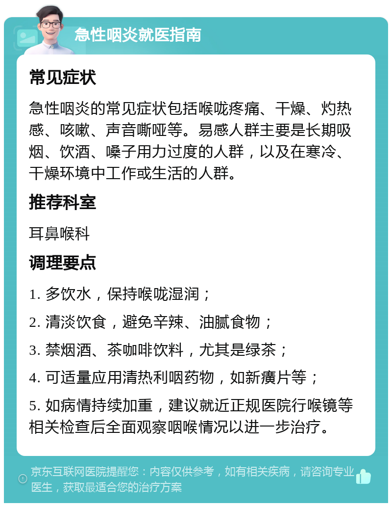 急性咽炎就医指南 常见症状 急性咽炎的常见症状包括喉咙疼痛、干燥、灼热感、咳嗽、声音嘶哑等。易感人群主要是长期吸烟、饮酒、嗓子用力过度的人群，以及在寒冷、干燥环境中工作或生活的人群。 推荐科室 耳鼻喉科 调理要点 1. 多饮水，保持喉咙湿润； 2. 清淡饮食，避免辛辣、油腻食物； 3. 禁烟酒、茶咖啡饮料，尤其是绿茶； 4. 可适量应用清热利咽药物，如新癀片等； 5. 如病情持续加重，建议就近正规医院行喉镜等相关检查后全面观察咽喉情况以进一步治疗。