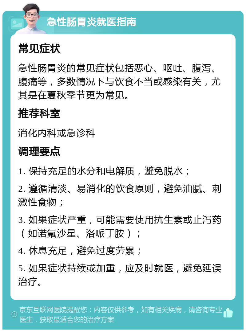 急性肠胃炎就医指南 常见症状 急性肠胃炎的常见症状包括恶心、呕吐、腹泻、腹痛等，多数情况下与饮食不当或感染有关，尤其是在夏秋季节更为常见。 推荐科室 消化内科或急诊科 调理要点 1. 保持充足的水分和电解质，避免脱水； 2. 遵循清淡、易消化的饮食原则，避免油腻、刺激性食物； 3. 如果症状严重，可能需要使用抗生素或止泻药（如诺氟沙星、洛哌丁胺）； 4. 休息充足，避免过度劳累； 5. 如果症状持续或加重，应及时就医，避免延误治疗。