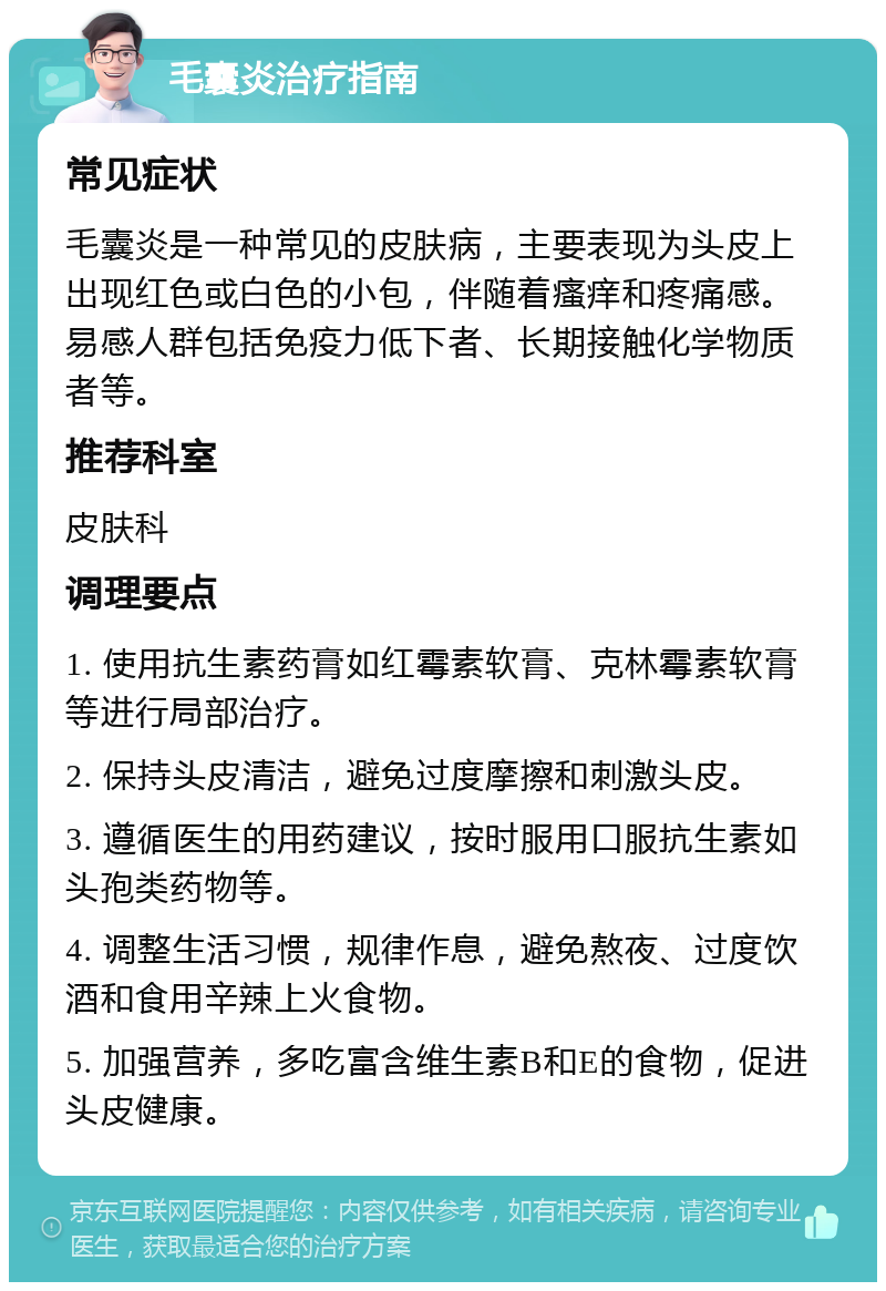 毛囊炎治疗指南 常见症状 毛囊炎是一种常见的皮肤病，主要表现为头皮上出现红色或白色的小包，伴随着瘙痒和疼痛感。易感人群包括免疫力低下者、长期接触化学物质者等。 推荐科室 皮肤科 调理要点 1. 使用抗生素药膏如红霉素软膏、克林霉素软膏等进行局部治疗。 2. 保持头皮清洁，避免过度摩擦和刺激头皮。 3. 遵循医生的用药建议，按时服用口服抗生素如头孢类药物等。 4. 调整生活习惯，规律作息，避免熬夜、过度饮酒和食用辛辣上火食物。 5. 加强营养，多吃富含维生素B和E的食物，促进头皮健康。