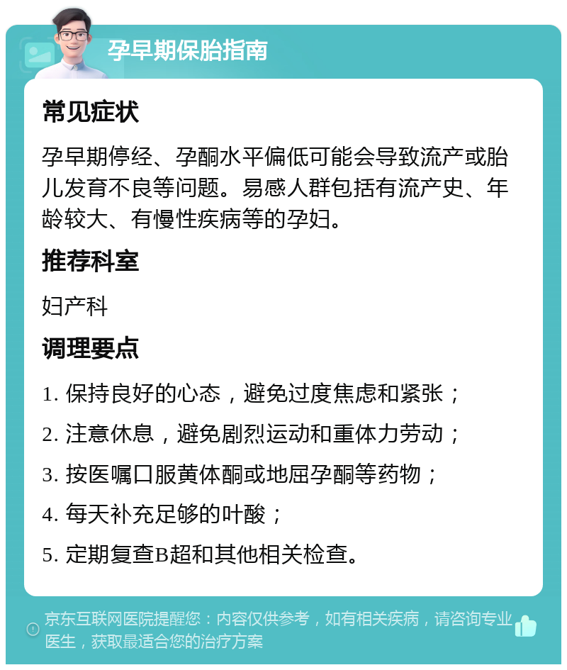 孕早期保胎指南 常见症状 孕早期停经、孕酮水平偏低可能会导致流产或胎儿发育不良等问题。易感人群包括有流产史、年龄较大、有慢性疾病等的孕妇。 推荐科室 妇产科 调理要点 1. 保持良好的心态，避免过度焦虑和紧张； 2. 注意休息，避免剧烈运动和重体力劳动； 3. 按医嘱口服黄体酮或地屈孕酮等药物； 4. 每天补充足够的叶酸； 5. 定期复查B超和其他相关检查。