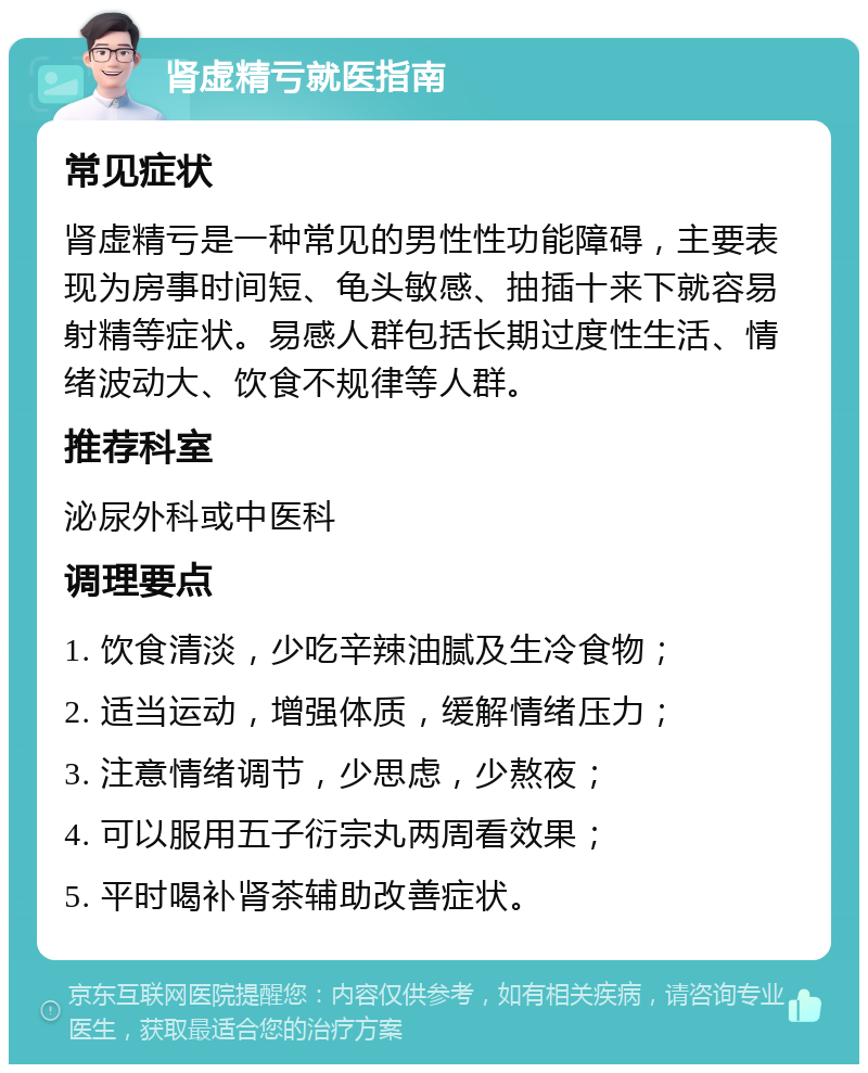 肾虚精亏就医指南 常见症状 肾虚精亏是一种常见的男性性功能障碍，主要表现为房事时间短、龟头敏感、抽插十来下就容易射精等症状。易感人群包括长期过度性生活、情绪波动大、饮食不规律等人群。 推荐科室 泌尿外科或中医科 调理要点 1. 饮食清淡，少吃辛辣油腻及生冷食物； 2. 适当运动，增强体质，缓解情绪压力； 3. 注意情绪调节，少思虑，少熬夜； 4. 可以服用五子衍宗丸两周看效果； 5. 平时喝补肾茶辅助改善症状。