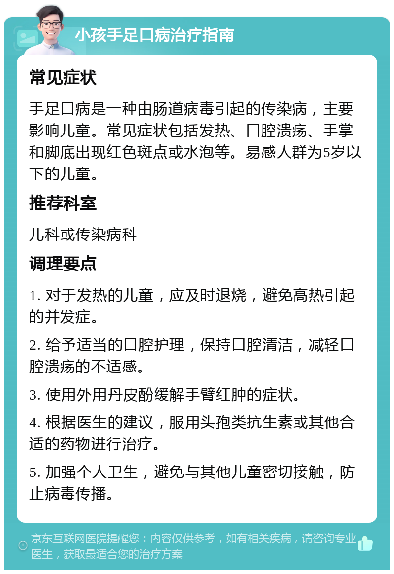 小孩手足口病治疗指南 常见症状 手足口病是一种由肠道病毒引起的传染病，主要影响儿童。常见症状包括发热、口腔溃疡、手掌和脚底出现红色斑点或水泡等。易感人群为5岁以下的儿童。 推荐科室 儿科或传染病科 调理要点 1. 对于发热的儿童，应及时退烧，避免高热引起的并发症。 2. 给予适当的口腔护理，保持口腔清洁，减轻口腔溃疡的不适感。 3. 使用外用丹皮酚缓解手臂红肿的症状。 4. 根据医生的建议，服用头孢类抗生素或其他合适的药物进行治疗。 5. 加强个人卫生，避免与其他儿童密切接触，防止病毒传播。