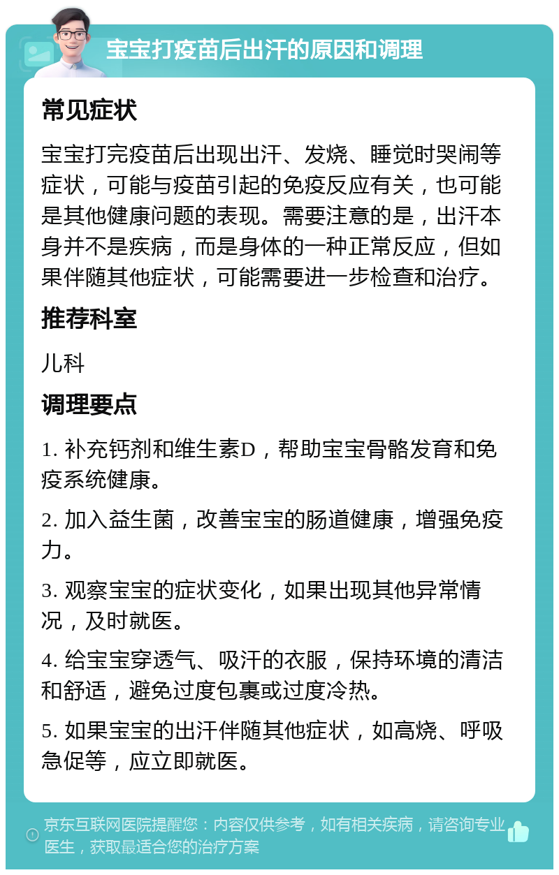 宝宝打疫苗后出汗的原因和调理 常见症状 宝宝打完疫苗后出现出汗、发烧、睡觉时哭闹等症状，可能与疫苗引起的免疫反应有关，也可能是其他健康问题的表现。需要注意的是，出汗本身并不是疾病，而是身体的一种正常反应，但如果伴随其他症状，可能需要进一步检查和治疗。 推荐科室 儿科 调理要点 1. 补充钙剂和维生素D，帮助宝宝骨骼发育和免疫系统健康。 2. 加入益生菌，改善宝宝的肠道健康，增强免疫力。 3. 观察宝宝的症状变化，如果出现其他异常情况，及时就医。 4. 给宝宝穿透气、吸汗的衣服，保持环境的清洁和舒适，避免过度包裹或过度冷热。 5. 如果宝宝的出汗伴随其他症状，如高烧、呼吸急促等，应立即就医。