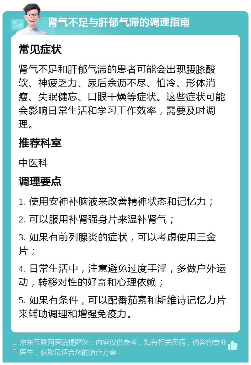 肾气不足与肝郁气滞的调理指南 常见症状 肾气不足和肝郁气滞的患者可能会出现腰膝酸软、神疲乏力、尿后余沥不尽、怕冷、形体消瘦、失眠健忘、口眼干燥等症状。这些症状可能会影响日常生活和学习工作效率，需要及时调理。 推荐科室 中医科 调理要点 1. 使用安神补脑液来改善精神状态和记忆力； 2. 可以服用补肾强身片来温补肾气； 3. 如果有前列腺炎的症状，可以考虑使用三金片； 4. 日常生活中，注意避免过度手淫，多做户外运动，转移对性的好奇和心理依赖； 5. 如果有条件，可以配番茄素和斯维诗记忆力片来辅助调理和增强免疫力。