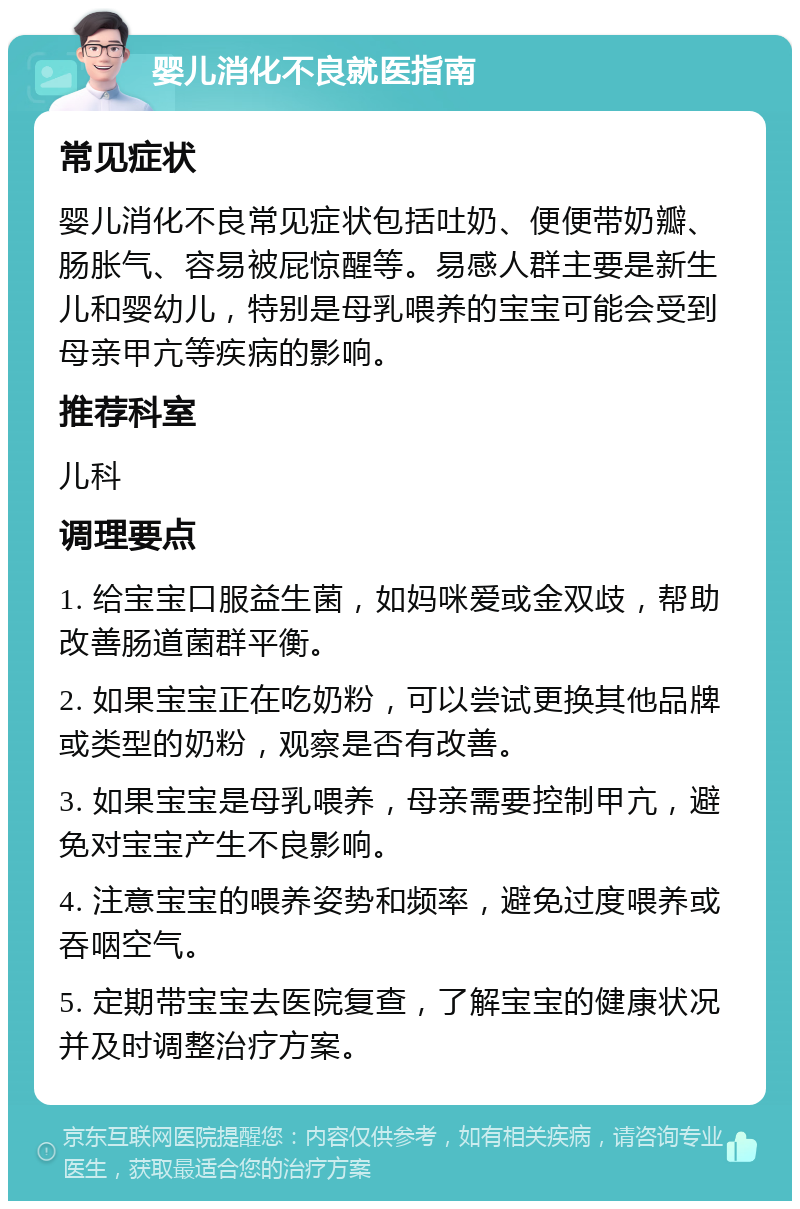 婴儿消化不良就医指南 常见症状 婴儿消化不良常见症状包括吐奶、便便带奶瓣、肠胀气、容易被屁惊醒等。易感人群主要是新生儿和婴幼儿，特别是母乳喂养的宝宝可能会受到母亲甲亢等疾病的影响。 推荐科室 儿科 调理要点 1. 给宝宝口服益生菌，如妈咪爱或金双歧，帮助改善肠道菌群平衡。 2. 如果宝宝正在吃奶粉，可以尝试更换其他品牌或类型的奶粉，观察是否有改善。 3. 如果宝宝是母乳喂养，母亲需要控制甲亢，避免对宝宝产生不良影响。 4. 注意宝宝的喂养姿势和频率，避免过度喂养或吞咽空气。 5. 定期带宝宝去医院复查，了解宝宝的健康状况并及时调整治疗方案。