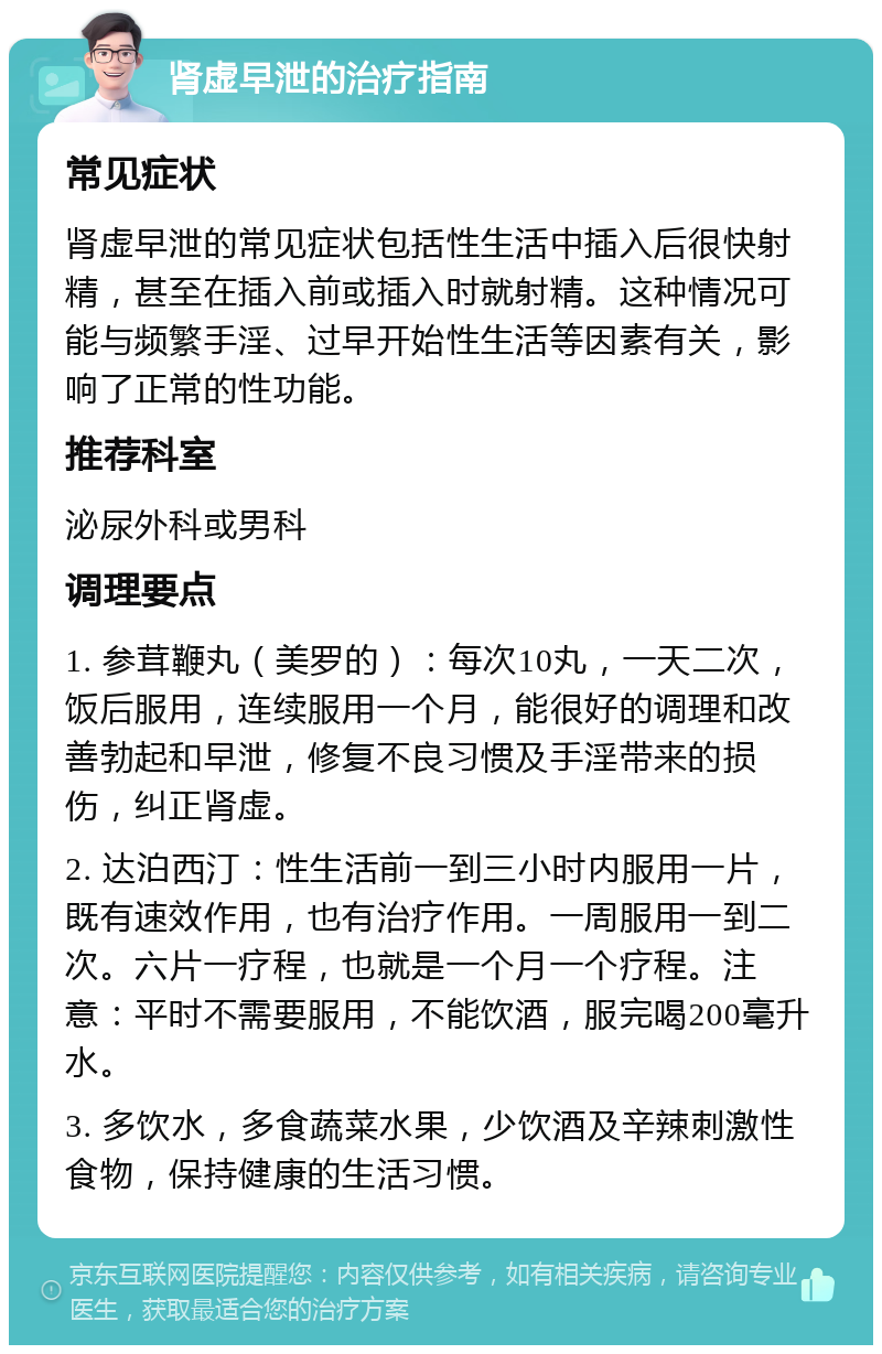 肾虚早泄的治疗指南 常见症状 肾虚早泄的常见症状包括性生活中插入后很快射精，甚至在插入前或插入时就射精。这种情况可能与频繁手淫、过早开始性生活等因素有关，影响了正常的性功能。 推荐科室 泌尿外科或男科 调理要点 1. 参茸鞭丸（美罗的）：每次10丸，一天二次，饭后服用，连续服用一个月，能很好的调理和改善勃起和早泄，修复不良习惯及手淫带来的损伤，纠正肾虚。 2. 达泊西汀：性生活前一到三小时内服用一片，既有速效作用，也有治疗作用。一周服用一到二次。六片一疗程，也就是一个月一个疗程。注意：平时不需要服用，不能饮酒，服完喝200毫升水。 3. 多饮水，多食蔬菜水果，少饮酒及辛辣刺激性食物，保持健康的生活习惯。