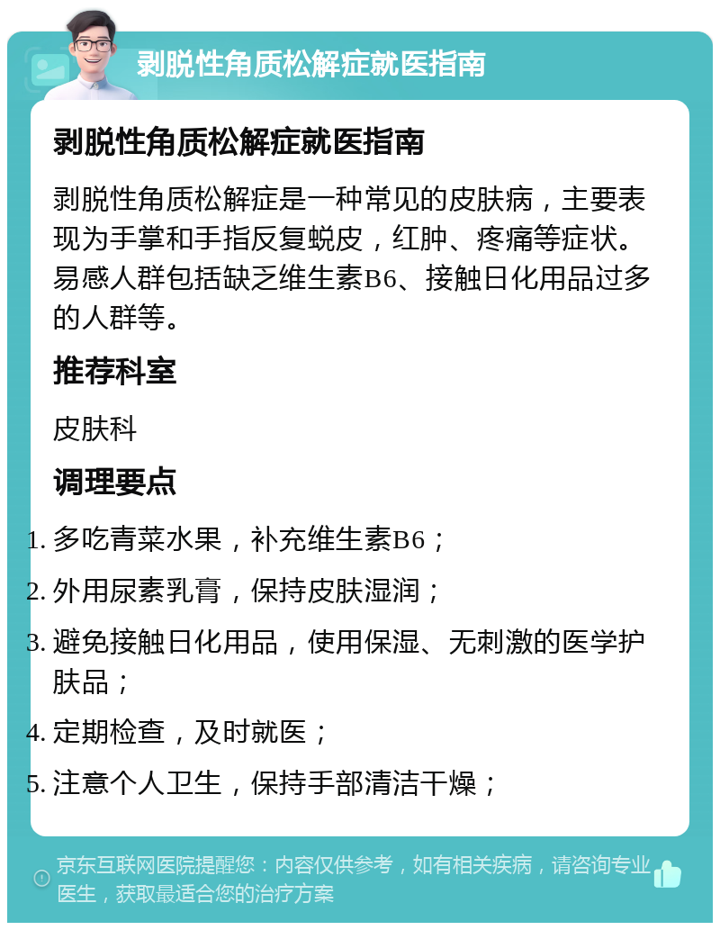 剥脱性角质松解症就医指南 剥脱性角质松解症就医指南 剥脱性角质松解症是一种常见的皮肤病，主要表现为手掌和手指反复蜕皮，红肿、疼痛等症状。易感人群包括缺乏维生素B6、接触日化用品过多的人群等。 推荐科室 皮肤科 调理要点 多吃青菜水果，补充维生素B6； 外用尿素乳膏，保持皮肤湿润； 避免接触日化用品，使用保湿、无刺激的医学护肤品； 定期检查，及时就医； 注意个人卫生，保持手部清洁干燥；