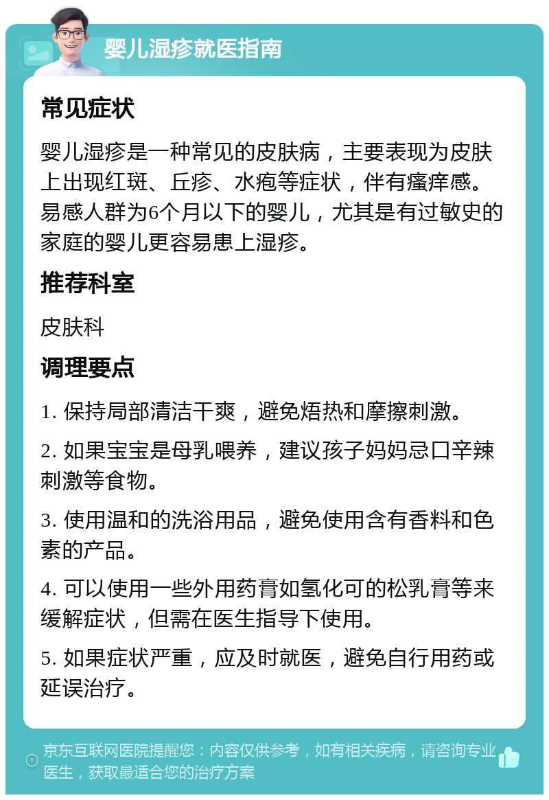 婴儿湿疹就医指南 常见症状 婴儿湿疹是一种常见的皮肤病，主要表现为皮肤上出现红斑、丘疹、水疱等症状，伴有瘙痒感。易感人群为6个月以下的婴儿，尤其是有过敏史的家庭的婴儿更容易患上湿疹。 推荐科室 皮肤科 调理要点 1. 保持局部清洁干爽，避免焐热和摩擦刺激。 2. 如果宝宝是母乳喂养，建议孩子妈妈忌口辛辣刺激等食物。 3. 使用温和的洗浴用品，避免使用含有香料和色素的产品。 4. 可以使用一些外用药膏如氢化可的松乳膏等来缓解症状，但需在医生指导下使用。 5. 如果症状严重，应及时就医，避免自行用药或延误治疗。