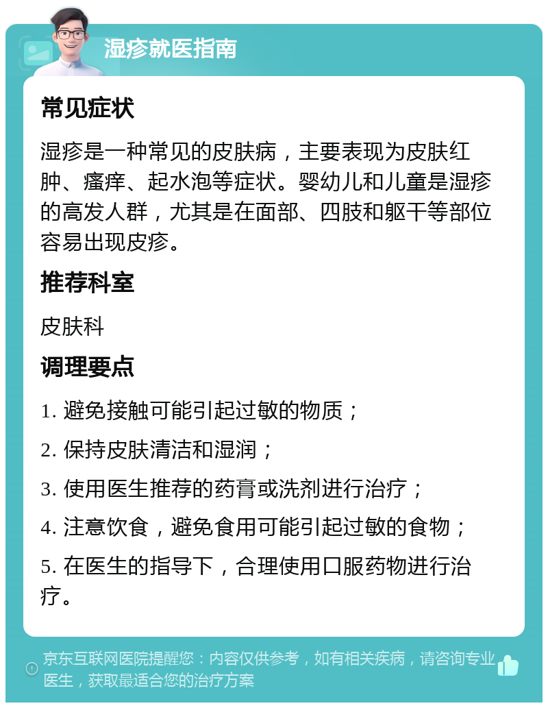 湿疹就医指南 常见症状 湿疹是一种常见的皮肤病，主要表现为皮肤红肿、瘙痒、起水泡等症状。婴幼儿和儿童是湿疹的高发人群，尤其是在面部、四肢和躯干等部位容易出现皮疹。 推荐科室 皮肤科 调理要点 1. 避免接触可能引起过敏的物质； 2. 保持皮肤清洁和湿润； 3. 使用医生推荐的药膏或洗剂进行治疗； 4. 注意饮食，避免食用可能引起过敏的食物； 5. 在医生的指导下，合理使用口服药物进行治疗。