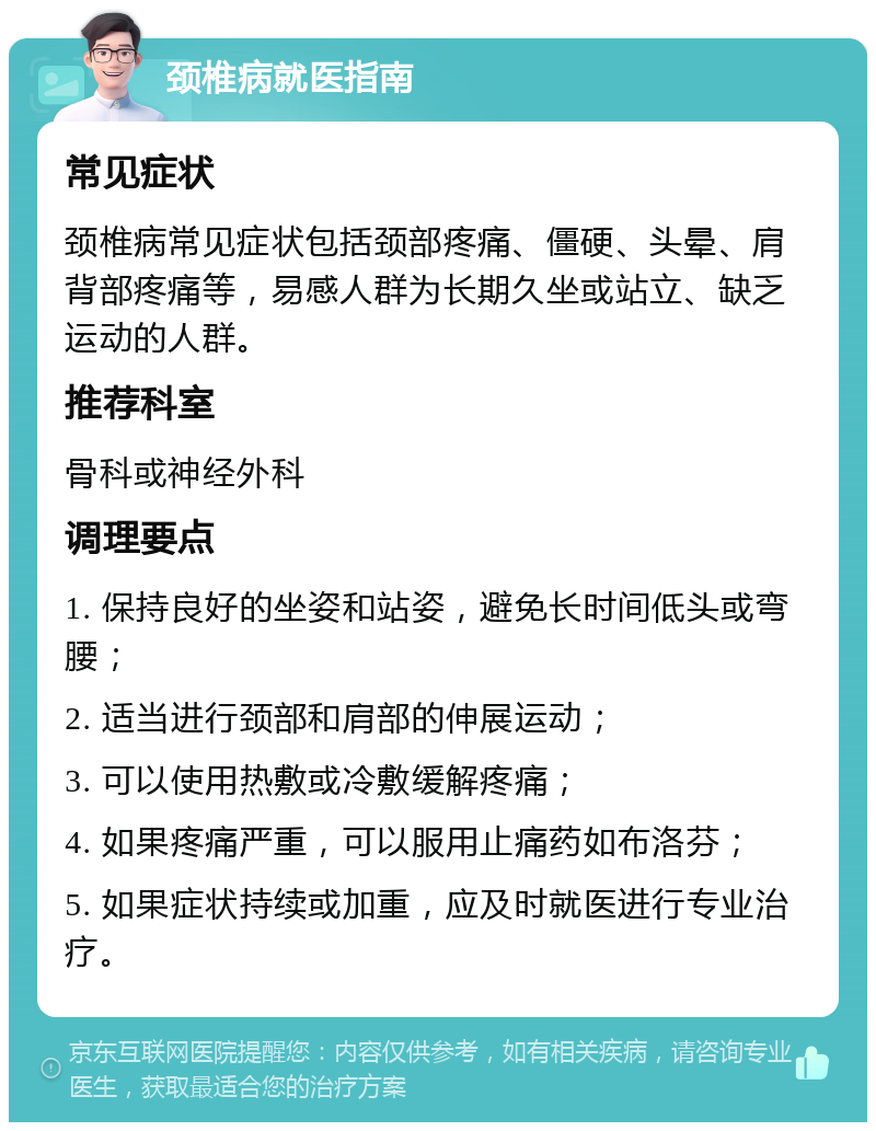 颈椎病就医指南 常见症状 颈椎病常见症状包括颈部疼痛、僵硬、头晕、肩背部疼痛等，易感人群为长期久坐或站立、缺乏运动的人群。 推荐科室 骨科或神经外科 调理要点 1. 保持良好的坐姿和站姿，避免长时间低头或弯腰； 2. 适当进行颈部和肩部的伸展运动； 3. 可以使用热敷或冷敷缓解疼痛； 4. 如果疼痛严重，可以服用止痛药如布洛芬； 5. 如果症状持续或加重，应及时就医进行专业治疗。