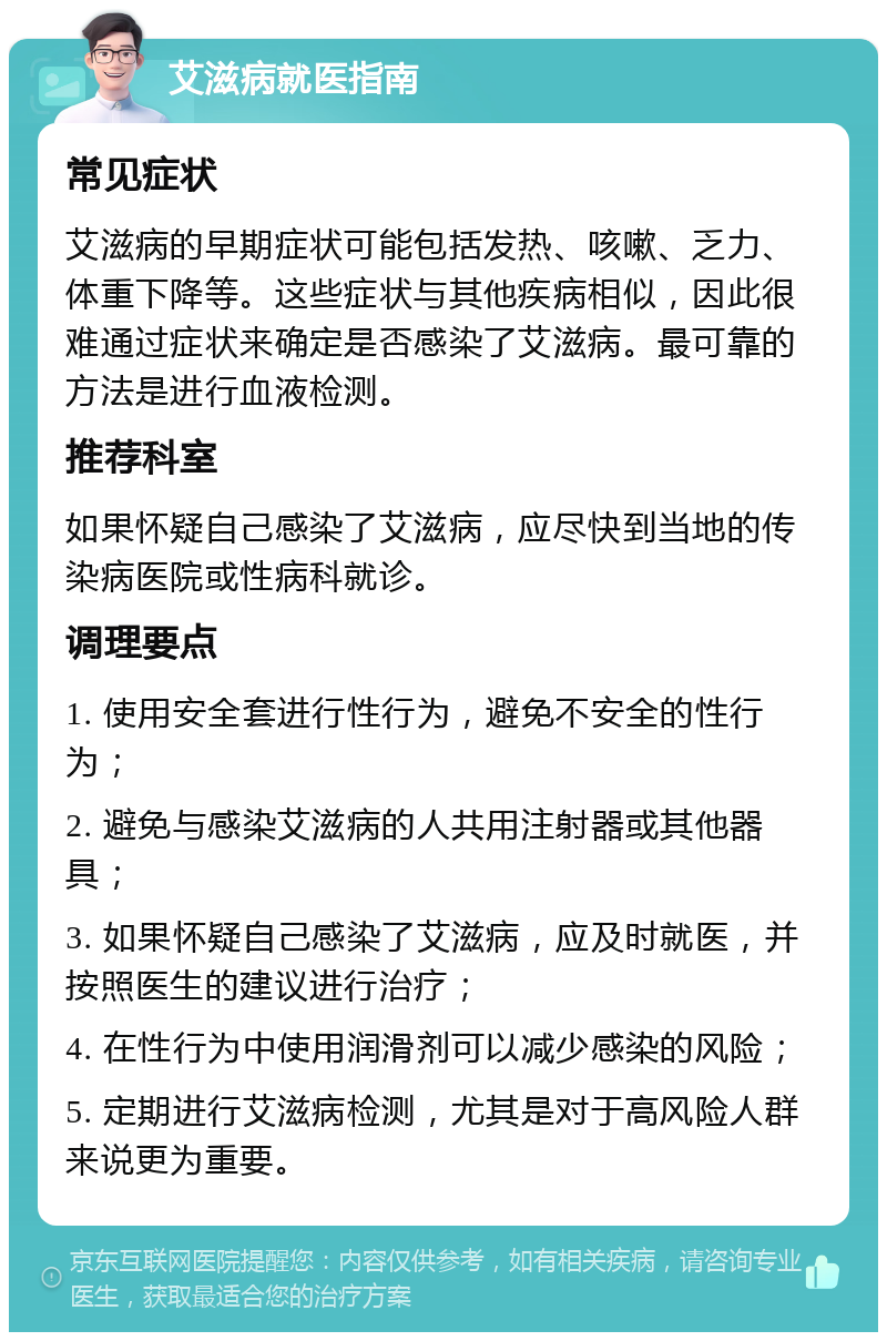 艾滋病就医指南 常见症状 艾滋病的早期症状可能包括发热、咳嗽、乏力、体重下降等。这些症状与其他疾病相似，因此很难通过症状来确定是否感染了艾滋病。最可靠的方法是进行血液检测。 推荐科室 如果怀疑自己感染了艾滋病，应尽快到当地的传染病医院或性病科就诊。 调理要点 1. 使用安全套进行性行为，避免不安全的性行为； 2. 避免与感染艾滋病的人共用注射器或其他器具； 3. 如果怀疑自己感染了艾滋病，应及时就医，并按照医生的建议进行治疗； 4. 在性行为中使用润滑剂可以减少感染的风险； 5. 定期进行艾滋病检测，尤其是对于高风险人群来说更为重要。