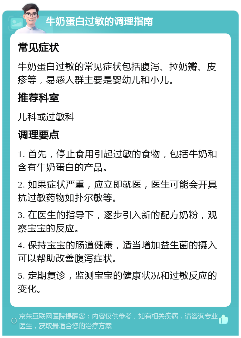 牛奶蛋白过敏的调理指南 常见症状 牛奶蛋白过敏的常见症状包括腹泻、拉奶瓣、皮疹等，易感人群主要是婴幼儿和小儿。 推荐科室 儿科或过敏科 调理要点 1. 首先，停止食用引起过敏的食物，包括牛奶和含有牛奶蛋白的产品。 2. 如果症状严重，应立即就医，医生可能会开具抗过敏药物如扑尔敏等。 3. 在医生的指导下，逐步引入新的配方奶粉，观察宝宝的反应。 4. 保持宝宝的肠道健康，适当增加益生菌的摄入可以帮助改善腹泻症状。 5. 定期复诊，监测宝宝的健康状况和过敏反应的变化。