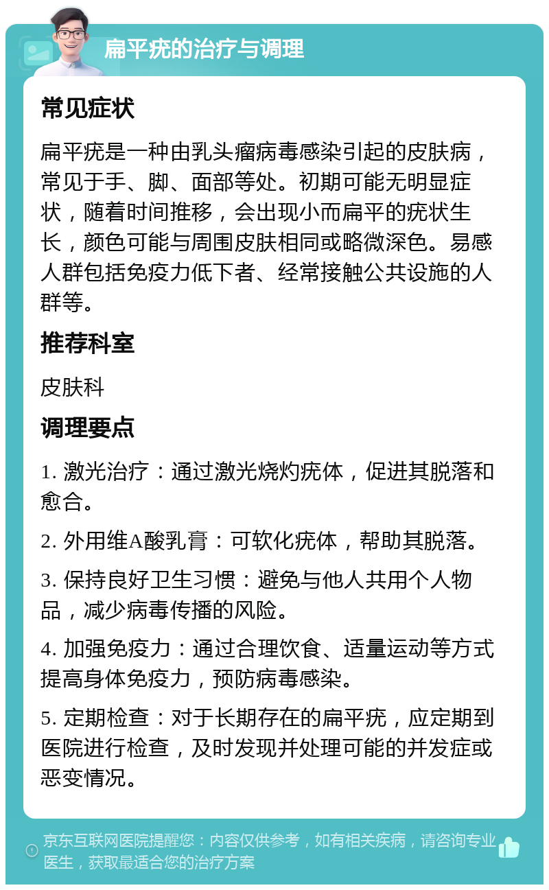 扁平疣的治疗与调理 常见症状 扁平疣是一种由乳头瘤病毒感染引起的皮肤病，常见于手、脚、面部等处。初期可能无明显症状，随着时间推移，会出现小而扁平的疣状生长，颜色可能与周围皮肤相同或略微深色。易感人群包括免疫力低下者、经常接触公共设施的人群等。 推荐科室 皮肤科 调理要点 1. 激光治疗：通过激光烧灼疣体，促进其脱落和愈合。 2. 外用维A酸乳膏：可软化疣体，帮助其脱落。 3. 保持良好卫生习惯：避免与他人共用个人物品，减少病毒传播的风险。 4. 加强免疫力：通过合理饮食、适量运动等方式提高身体免疫力，预防病毒感染。 5. 定期检查：对于长期存在的扁平疣，应定期到医院进行检查，及时发现并处理可能的并发症或恶变情况。