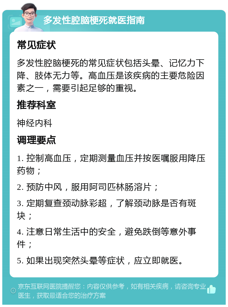 多发性腔脑梗死就医指南 常见症状 多发性腔脑梗死的常见症状包括头晕、记忆力下降、肢体无力等。高血压是该疾病的主要危险因素之一，需要引起足够的重视。 推荐科室 神经内科 调理要点 1. 控制高血压，定期测量血压并按医嘱服用降压药物； 2. 预防中风，服用阿司匹林肠溶片； 3. 定期复查颈动脉彩超，了解颈动脉是否有斑块； 4. 注意日常生活中的安全，避免跌倒等意外事件； 5. 如果出现突然头晕等症状，应立即就医。