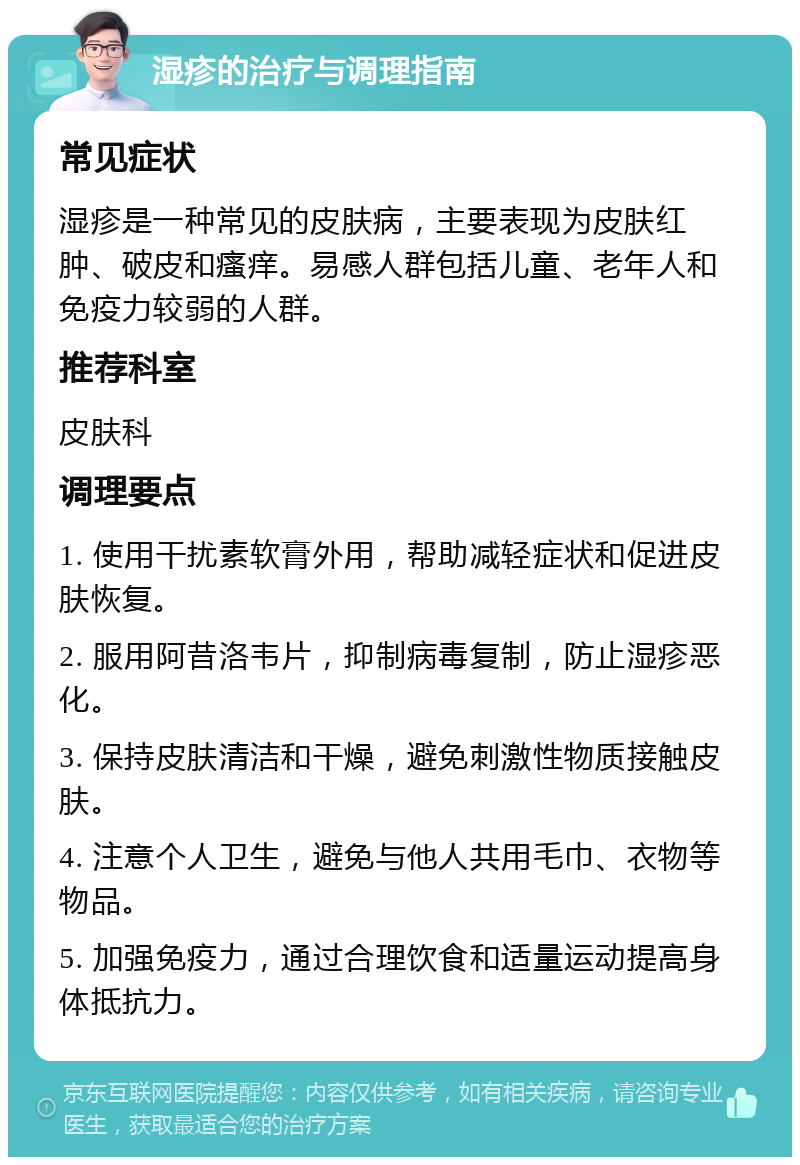 湿疹的治疗与调理指南 常见症状 湿疹是一种常见的皮肤病，主要表现为皮肤红肿、破皮和瘙痒。易感人群包括儿童、老年人和免疫力较弱的人群。 推荐科室 皮肤科 调理要点 1. 使用干扰素软膏外用，帮助减轻症状和促进皮肤恢复。 2. 服用阿昔洛韦片，抑制病毒复制，防止湿疹恶化。 3. 保持皮肤清洁和干燥，避免刺激性物质接触皮肤。 4. 注意个人卫生，避免与他人共用毛巾、衣物等物品。 5. 加强免疫力，通过合理饮食和适量运动提高身体抵抗力。