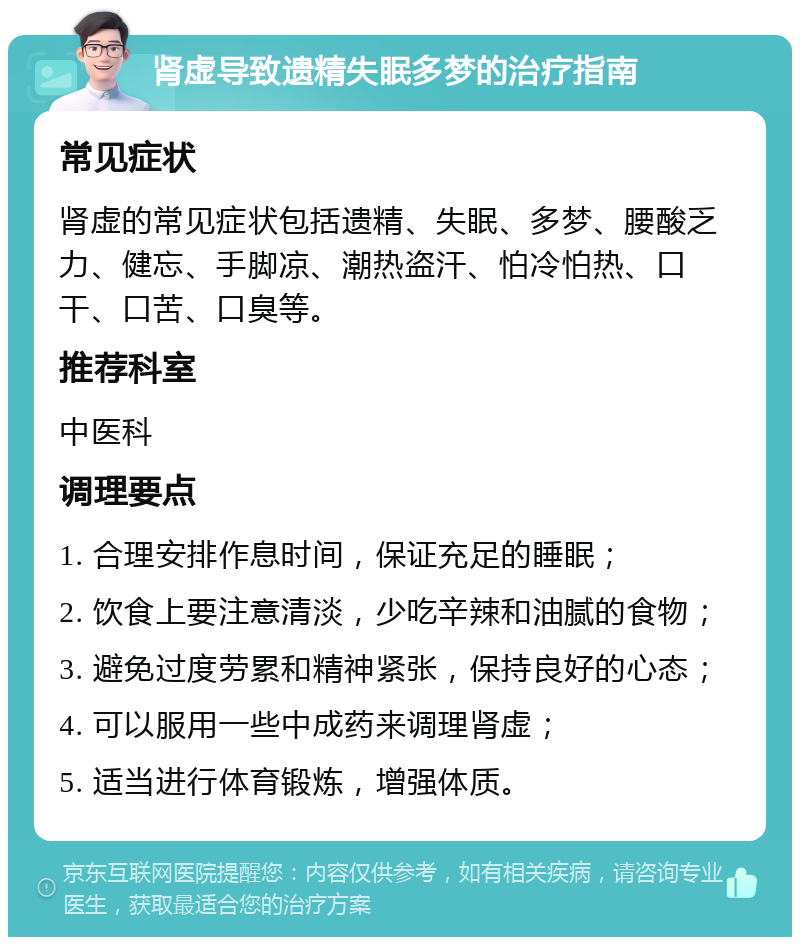 肾虚导致遗精失眠多梦的治疗指南 常见症状 肾虚的常见症状包括遗精、失眠、多梦、腰酸乏力、健忘、手脚凉、潮热盗汗、怕冷怕热、口干、口苦、口臭等。 推荐科室 中医科 调理要点 1. 合理安排作息时间，保证充足的睡眠； 2. 饮食上要注意清淡，少吃辛辣和油腻的食物； 3. 避免过度劳累和精神紧张，保持良好的心态； 4. 可以服用一些中成药来调理肾虚； 5. 适当进行体育锻炼，增强体质。