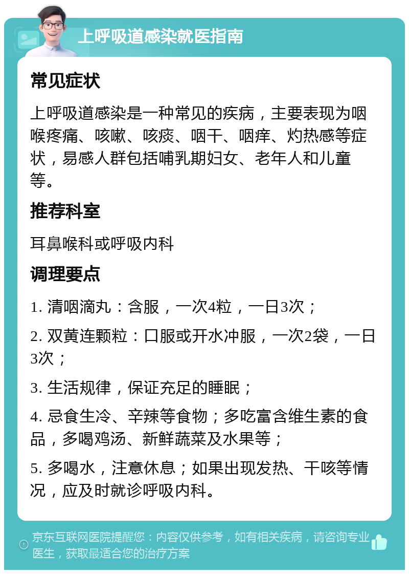 上呼吸道感染就医指南 常见症状 上呼吸道感染是一种常见的疾病，主要表现为咽喉疼痛、咳嗽、咳痰、咽干、咽痒、灼热感等症状，易感人群包括哺乳期妇女、老年人和儿童等。 推荐科室 耳鼻喉科或呼吸内科 调理要点 1. 清咽滴丸：含服，一次4粒，一日3次； 2. 双黄连颗粒：口服或开水冲服，一次2袋，一日3次； 3. 生活规律，保证充足的睡眠； 4. 忌食生冷、辛辣等食物；多吃富含维生素的食品，多喝鸡汤、新鲜蔬菜及水果等； 5. 多喝水，注意休息；如果出现发热、干咳等情况，应及时就诊呼吸内科。