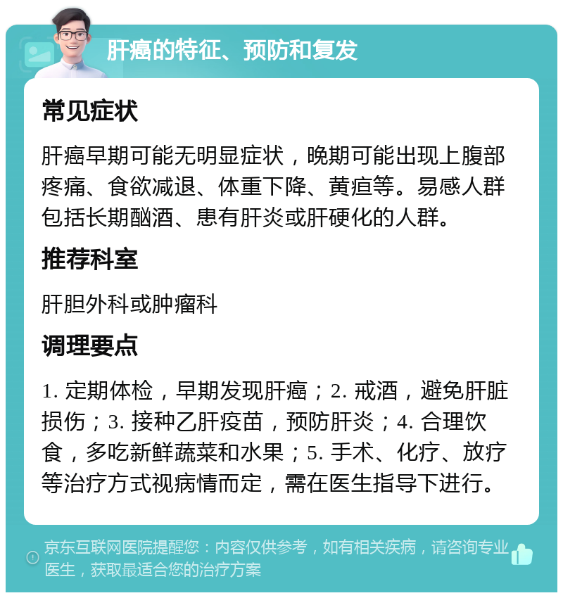 肝癌的特征、预防和复发 常见症状 肝癌早期可能无明显症状，晚期可能出现上腹部疼痛、食欲减退、体重下降、黄疸等。易感人群包括长期酗酒、患有肝炎或肝硬化的人群。 推荐科室 肝胆外科或肿瘤科 调理要点 1. 定期体检，早期发现肝癌；2. 戒酒，避免肝脏损伤；3. 接种乙肝疫苗，预防肝炎；4. 合理饮食，多吃新鲜蔬菜和水果；5. 手术、化疗、放疗等治疗方式视病情而定，需在医生指导下进行。