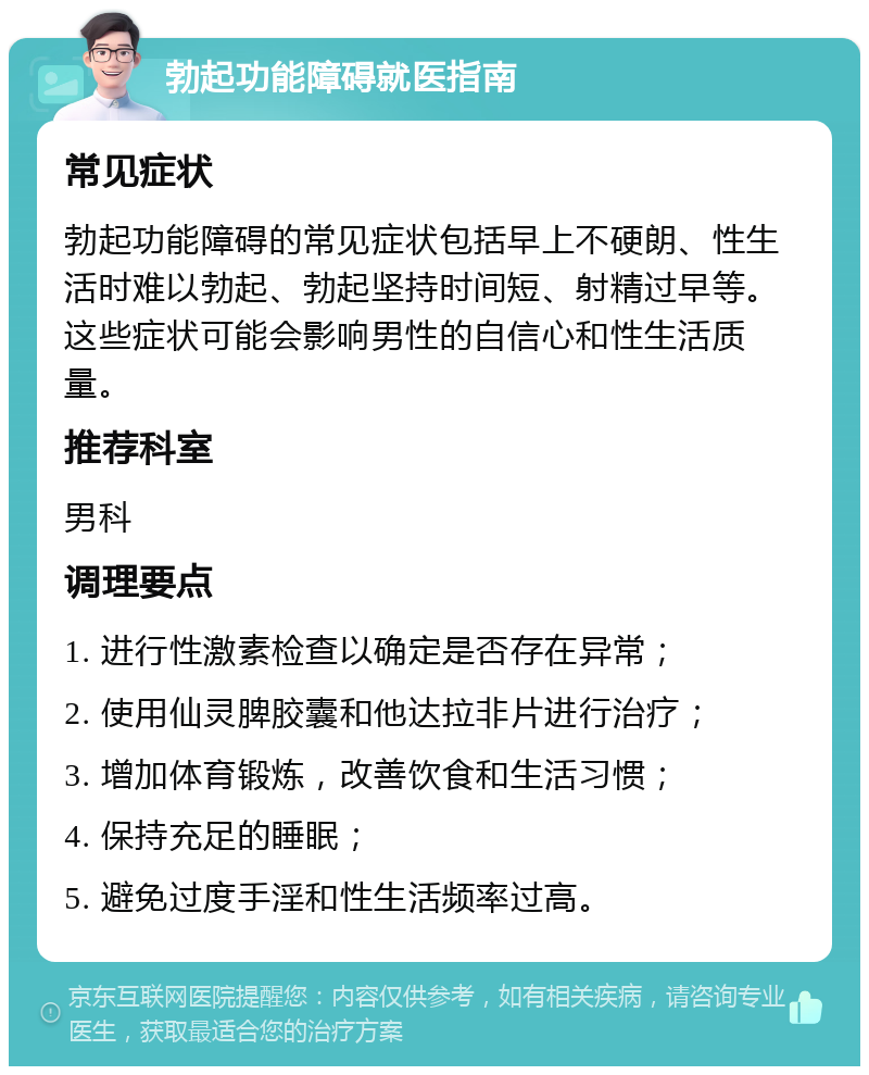 勃起功能障碍就医指南 常见症状 勃起功能障碍的常见症状包括早上不硬朗、性生活时难以勃起、勃起坚持时间短、射精过早等。这些症状可能会影响男性的自信心和性生活质量。 推荐科室 男科 调理要点 1. 进行性激素检查以确定是否存在异常； 2. 使用仙灵脾胶囊和他达拉非片进行治疗； 3. 增加体育锻炼，改善饮食和生活习惯； 4. 保持充足的睡眠； 5. 避免过度手淫和性生活频率过高。