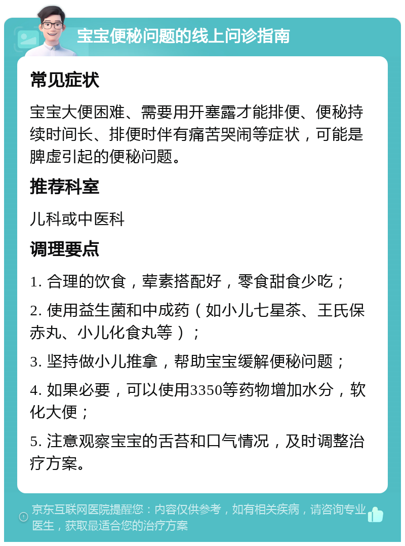 宝宝便秘问题的线上问诊指南 常见症状 宝宝大便困难、需要用开塞露才能排便、便秘持续时间长、排便时伴有痛苦哭闹等症状，可能是脾虚引起的便秘问题。 推荐科室 儿科或中医科 调理要点 1. 合理的饮食，荤素搭配好，零食甜食少吃； 2. 使用益生菌和中成药（如小儿七星茶、王氏保赤丸、小儿化食丸等）； 3. 坚持做小儿推拿，帮助宝宝缓解便秘问题； 4. 如果必要，可以使用3350等药物增加水分，软化大便； 5. 注意观察宝宝的舌苔和口气情况，及时调整治疗方案。