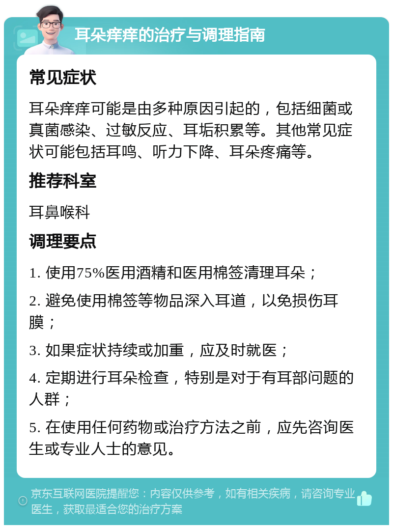 耳朵痒痒的治疗与调理指南 常见症状 耳朵痒痒可能是由多种原因引起的，包括细菌或真菌感染、过敏反应、耳垢积累等。其他常见症状可能包括耳鸣、听力下降、耳朵疼痛等。 推荐科室 耳鼻喉科 调理要点 1. 使用75%医用酒精和医用棉签清理耳朵； 2. 避免使用棉签等物品深入耳道，以免损伤耳膜； 3. 如果症状持续或加重，应及时就医； 4. 定期进行耳朵检查，特别是对于有耳部问题的人群； 5. 在使用任何药物或治疗方法之前，应先咨询医生或专业人士的意见。