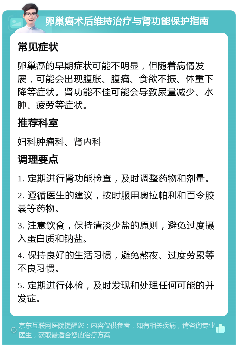 卵巢癌术后维持治疗与肾功能保护指南 常见症状 卵巢癌的早期症状可能不明显，但随着病情发展，可能会出现腹胀、腹痛、食欲不振、体重下降等症状。肾功能不佳可能会导致尿量减少、水肿、疲劳等症状。 推荐科室 妇科肿瘤科、肾内科 调理要点 1. 定期进行肾功能检查，及时调整药物和剂量。 2. 遵循医生的建议，按时服用奥拉帕利和百令胶囊等药物。 3. 注意饮食，保持清淡少盐的原则，避免过度摄入蛋白质和钠盐。 4. 保持良好的生活习惯，避免熬夜、过度劳累等不良习惯。 5. 定期进行体检，及时发现和处理任何可能的并发症。