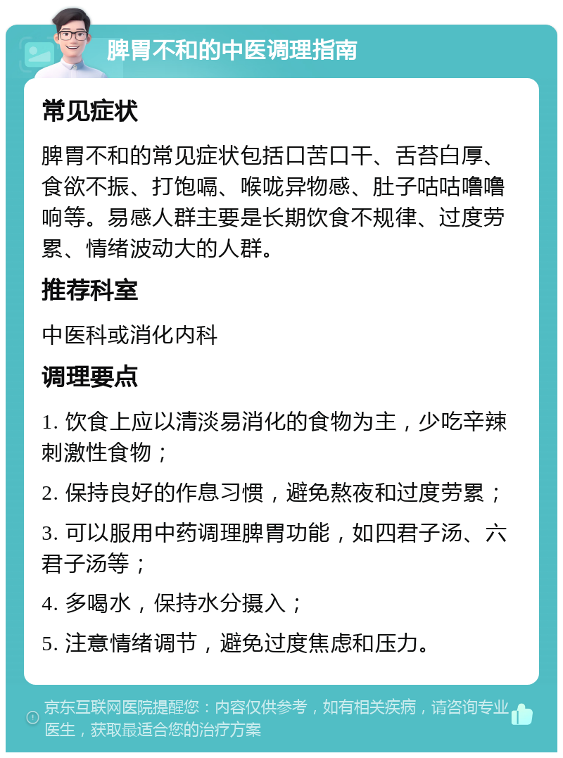 脾胃不和的中医调理指南 常见症状 脾胃不和的常见症状包括口苦口干、舌苔白厚、食欲不振、打饱嗝、喉咙异物感、肚子咕咕噜噜响等。易感人群主要是长期饮食不规律、过度劳累、情绪波动大的人群。 推荐科室 中医科或消化内科 调理要点 1. 饮食上应以清淡易消化的食物为主，少吃辛辣刺激性食物； 2. 保持良好的作息习惯，避免熬夜和过度劳累； 3. 可以服用中药调理脾胃功能，如四君子汤、六君子汤等； 4. 多喝水，保持水分摄入； 5. 注意情绪调节，避免过度焦虑和压力。