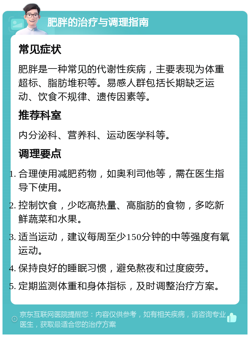 肥胖的治疗与调理指南 常见症状 肥胖是一种常见的代谢性疾病，主要表现为体重超标、脂肪堆积等。易感人群包括长期缺乏运动、饮食不规律、遗传因素等。 推荐科室 内分泌科、营养科、运动医学科等。 调理要点 合理使用减肥药物，如奥利司他等，需在医生指导下使用。 控制饮食，少吃高热量、高脂肪的食物，多吃新鲜蔬菜和水果。 适当运动，建议每周至少150分钟的中等强度有氧运动。 保持良好的睡眠习惯，避免熬夜和过度疲劳。 定期监测体重和身体指标，及时调整治疗方案。