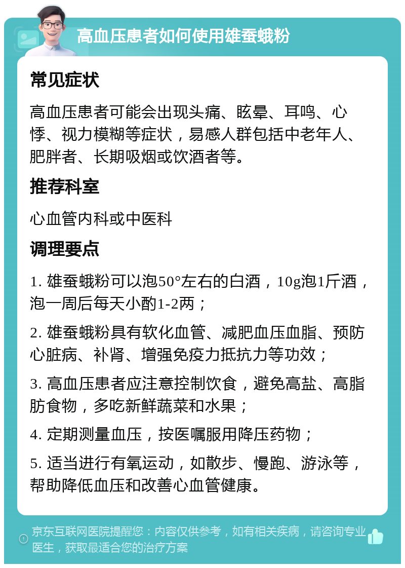 高血压患者如何使用雄蚕蛾粉 常见症状 高血压患者可能会出现头痛、眩晕、耳鸣、心悸、视力模糊等症状，易感人群包括中老年人、肥胖者、长期吸烟或饮酒者等。 推荐科室 心血管内科或中医科 调理要点 1. 雄蚕蛾粉可以泡50°左右的白酒，10g泡1斤酒，泡一周后每天小酌1-2两； 2. 雄蚕蛾粉具有软化血管、减肥血压血脂、预防心脏病、补肾、增强免疫力抵抗力等功效； 3. 高血压患者应注意控制饮食，避免高盐、高脂肪食物，多吃新鲜蔬菜和水果； 4. 定期测量血压，按医嘱服用降压药物； 5. 适当进行有氧运动，如散步、慢跑、游泳等，帮助降低血压和改善心血管健康。